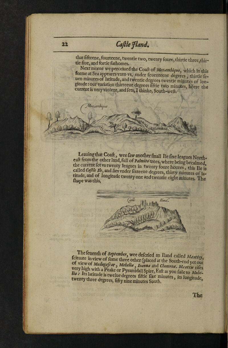 Leauing that Coaft, weefaw another fmall Ik Cxe leagues Norths eaft from the other land, foil trees, where being becalmed thecnrrentletvstwenty leagues in twenty foure houres, this S called /&, and hes vnder fixteene degrees, thirty minutes of la! (tope w^ti* twenty one andtwentie eight minutes. The fciwtp^r^”* of wee defcried an Hand called foituate in view of feme three other placed at the South-end vet nnt verv'hivh , Mohelia ^ Ioanna and Chomrote. l/Uottk rifts very high with a Peake or Pyramidall Spire, Eaft as yon faile iwen y three degrees, fifty nine minutes South. ^ “ Tf»c