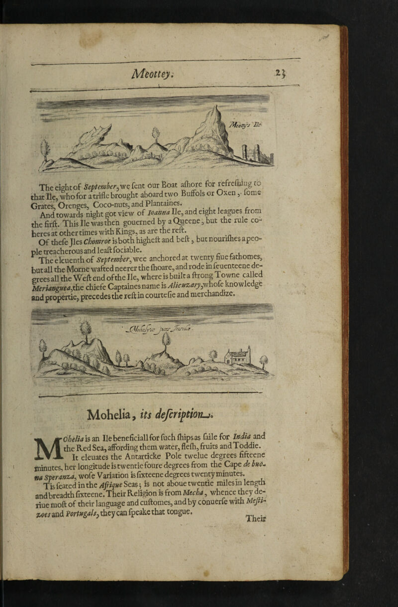 Meottey: ^ The eight of Septemher^'we Cent bur Boat afhore for fefrefiiing lO that He, who for a trifle brought aboard two BufFols or Oxen ^ tome Grates^ Orenges, Coco-nuts, and Plantaines. And towards night got viev/ of He, and eight leagues from thefirfb. This lie was then gouerned by aQueene, but the rule co¬ heres at other times with Kings, as are the refl:. Of thefe Jles Chomroe isboth highelt and beft, but nourifties apeo- pie treacherous and leaftfociable. r r i. Theekuenthof Sept ember,y^ec anchored at twenty hue fathomes^ but all the Morne wafted neerer the fhoare, and rode in kuenteenc de¬ grees all the Weft end of the Jle, where is built a ftrong Towne called Meriaftguea,the chiefe Captaines name is Alkmary.YihoCe knowkdge and propertie, precedes the reft in courtefie and merchandize. Mohelia, its deferiptiorui r Mdheliaism Ilebeneficiallforfuchfliipsas failefor I»dia and the Red Sea, affording them water, flefli, fruits andToddie. It eleuates the Antarticke Pole twelue degrees fifteene minutes, her longitude is twentiefoure degrees from the C^^edebuo^ na SperawLa, wofe Variation is fixteene degrees twenty minutes. Tisfeatedinthe/4j77>eSea65 is not abouetwentie miles in length and breadth flxteene. Their Religion is from UecU, whence they de- riue moft of their language and cuftomes, and by conuerfe with Mf//- %oes and Vortugah^ they can fpeake that tongue. . I r