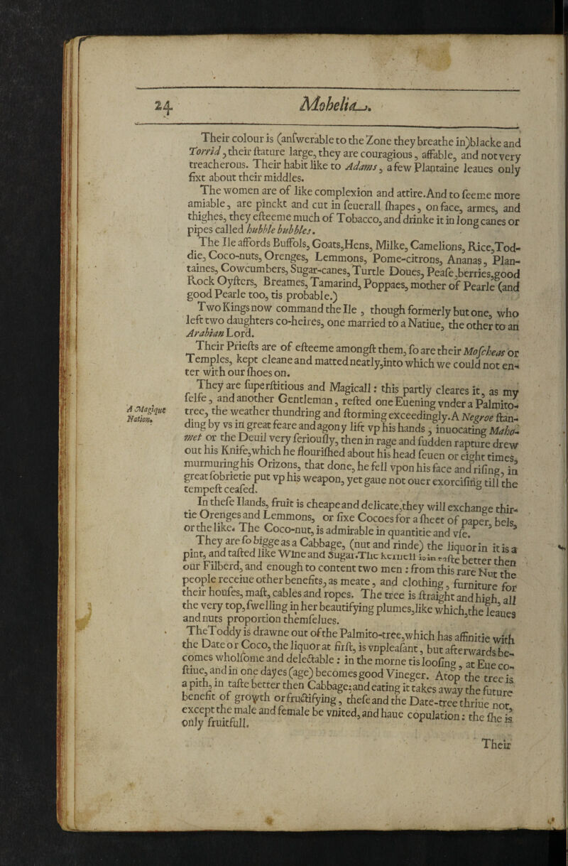 MoheltA-!. A ^iagtqu^ Natiofu Their colour is (anfwerable to the Zone they breathe in)b]acke and romV, their ftatute large, they are couragious, afFable, and not very treacherous. Their habit like to Adams ^ afewPlantaine leaues only fixt about their middles. ^ The women are of like complexion and attire. And to (eeme more amiable, are pinckt and cut in feuerall fliapes, on face, armes, and thighes, they efteeme much of Tobacco, and drinke it in long canes or ^vptscdlXcdi bubble bubbles, ■ ° The He affords Buffols, Goats,Hens, Milke, Camelions, Rice,Tod- die, CcKO-nuts, Orenges, Lemmons, Pome-citrons^ Ananas, Plan- taines, Cowcumbers, Sugar-canes, Turtle Ooues, Peafe .berries ?ood Rock Oyfters, Breames, Tamarind, Poppaes, mother of Pearl^Cand good Pearle too, tis probable.) Two Kings now comrnand the He , though formerly but one who left two daughters co-heires, one married to a Natiue, the other to an Arahiass Lord. Their Priefts are of efteeme amongft them, fo are their Mofcheas or Temples, kept cleane and mattedneatly,into which v/e could not en¬ ter with our Ihoes on. They are fuperftitious and Magical]; this partly cleares it, as my felfe 3 and another Gentleman, refted one Euening vnder a Palmito- tree^, the weather thundring and ftorming exceedingly.A Neetoe ftan- dmg by vs Id great feare and agony lift vp his hands, inuocatL Maho. met or the Demi veiy fenoufly, then in rage and fudden rapture drew out his Knife,which he flouriflied about his head feuen or eight times murmuringhis Orizons, that done, he fell vpon his face and rifine, in tempe^ceafe^d^'^' weapon, yet gaue not ouer exorcifirig till the In thefe Hands, fruit is cheapeand delicatOjthey will exchange thir- tie Orenge^d Lemmons, or fixe Cocoes for a iheet of paper bels or Ae like* The Coco-nut, is admirable in quantitie and vfe. ° * ^ They are obiggcasa Cabbage, (nut and rinde) the liquorin itisa pint, and tafted like Wine and Sugai.TUe Kcmell Ui„ better then our Filberd, and enough to content two men: from this rare Nut rb people receiue other benefits, as meate, and clothing, furniture for their houfes, malt, cables and ropes. The tree is ftraight and high alt the very top, fwelliug in her beautifying plumes,like whickthe leaues and nuts proportion themfeJues. TheToddy is drawne out of the Palmito-trec,which has affinitie with the Dateor Coco,the iquorat firlt, isvnpleafant, but afterwards be- comes wholfome and delectable; in the morne tis looftno at Eue rn ftiue, and in one dayes (age) becomes good Vineger. Atop^ the tree iq a pith, in tafte better then Cabbage^ and eating it takes away the future benefit of groyfth or fructifying, thefe and the Date-tree chriue not onl'^i'Stfd? copulation: the flie ’ ■IS Their f