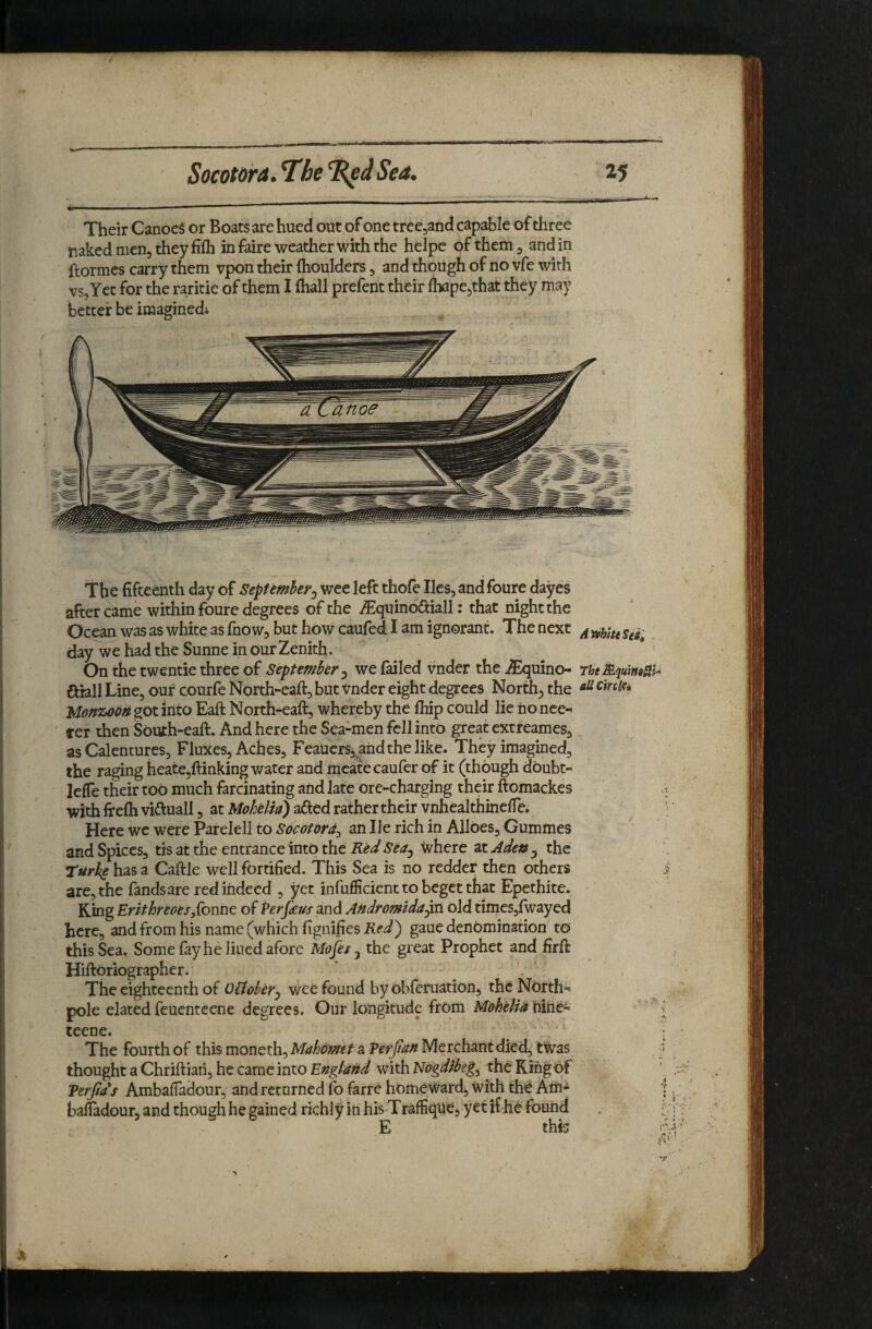 %s^-. Their CanoeS or Boats are hued out of one treCjand capable of three naked men, they fifh in faire weather with the helpe of them, and in ftormcs carry them vpon their (houlders, and though of no vfe with vs. Yet for the raritie of them I (hall prefent their fliape^that they may better be iraaginedi The fifteenth day of SepUmhey^ wee left thofe lies, and foure dayes after came within foure degrees of the i^iquinoiTuall: that night the Ocean was as white as fnow, but how caufed I am ignorant. The next ^ day we had the Sunne in Our Zenith. On the twentie three of September ^ we (ailed vnder the^uino- rheMqumHi- ahll Line, our courfe North-eaft, but vnder eight degrees North, the got into Eaft North-eaft, whereby the (hip could lie nonce- ter then South-eaft. And here the Sea-men fell into great extreames, as Calentures, Fluxes, Aches, Feauers, and the like. They imagined, the raging heatcjftinking water and mcate caufer of it (though doubt- lelTe their to6 much farcinating and late ore-charging their ftomackes with fire(h viiluall, at Mohelia) afted rather their vnhealthmclTe. Here we were Parelell to anilerichin Alloes,Gummes and Spices, tis at the entrance into the Red Sea^ Where at Ade» , the Turke has a Caftle well fortified. This Sea is no redder then others are, the fandsare red indeed , yet infufiicient to beget that Epethite. King Erithreoes,{bnnt of Per feus and Andromidajm old times,(wayed here, and from his name (which fignifies ifgaue denomination to this Sea. Some fay he lined afore Mojks j the great Prophet and firft Hiltoriographer. The eighteenth of OUobey.^ wee found by obferuation, the North- pole elated feuentecne degrees. Our longitude from Mohelia hide- teene. The fourth of this moneth, Mahomet a Terjian Merchant died, twas ■ thought a Chriftiah, he came into England with Nogdibeg^ the King of Tetjfds Ambaifadour, and retnrncd fo farre homeward, with the Ath- bafiadour, and though he gained richly in his Traffique, yet if he found