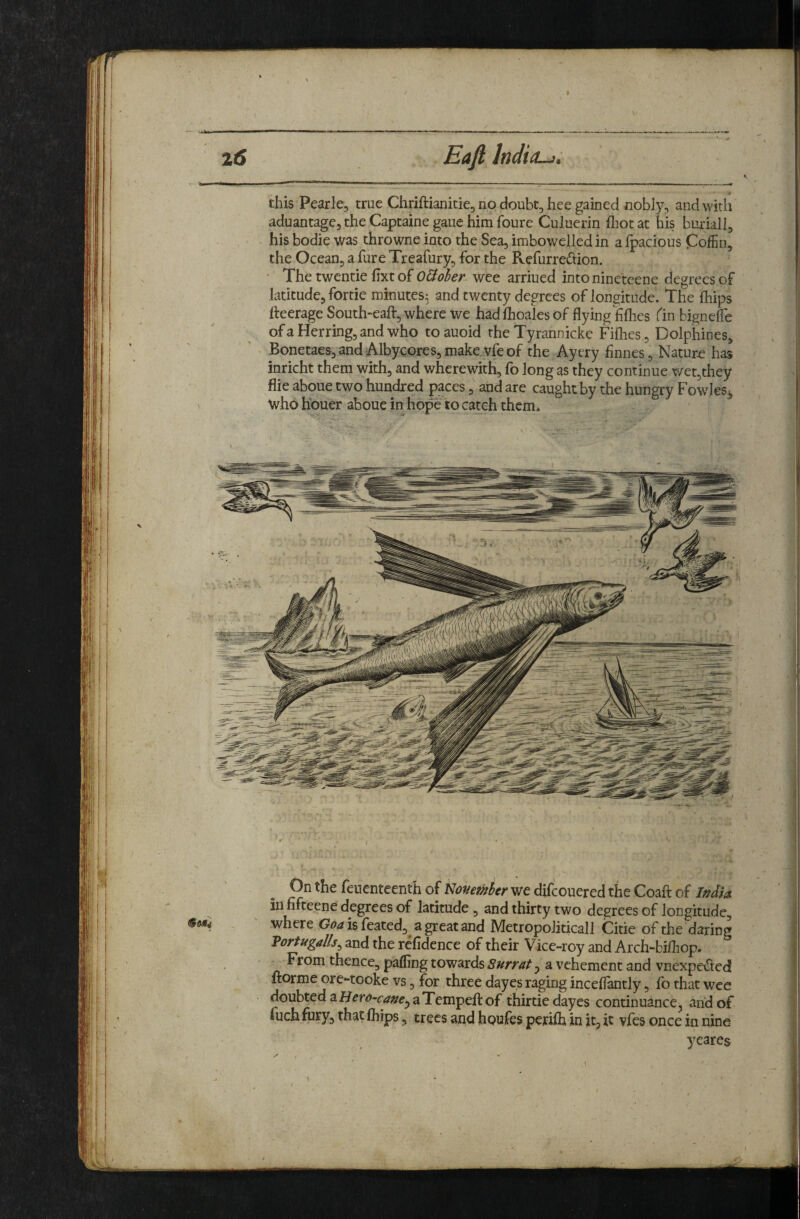this Pearle, true Chriftianitie, no doubt, hee gained nobly, andwirli aduantage, the Captaine gaue him foure Culuerin fliot at his buriall, his bodie was throwne into the Sea, imbowelledin afpacious Coffin, the Ocean, a fure Treafury, for the Refurredion. ' Thetwcntie fixtof O&oher wee arriued intoninetcene degrees of latitude, fortie minutes^ and twenty degrees of longitude. The fhips Peerage South~eaft, where we had fhoales of flying jfiflies Cm hignefle of a Herring, and who to auoid the Tyrannicke Fiflies, Dolphines, Bonetaes,and AlbycGres,make.vfeof the Ayery flnnes. Nature has inricht them with, and wherewith, fo long as they continue wet,they flie aboue two hundred paces, and are caught by the hungry Fowles^ who houer aboue in hope to catch them* On the feuenteenth of my ember we difeouered the Coaft of Ifidia in fifteene degrees of latitude , and thirty two degrees of longitude, where isfeated, agreatand Metropoliticall Citie of the daring Vortugalls^ and the refidence of their Vice-roy and Arch-bifliop. From thence, paffing towards a vehement and vnexpeded ftorme ore-tooke vs, for three dayes raging inceflantly, fo that wee doubted ^Hero-cauey aTempefl:of thirtie dayes continuance, and of fuch fury, that fhips, trees and houfes perilh in it, it vfes once in nine yeares