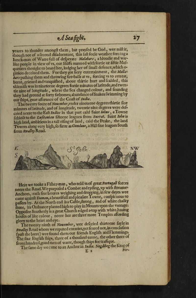 Seafgbt, iy yearcs to thuiider arnongft thein ^ but pfayfed be God ^ wee miftiCj though not of a fecond difaduenture; this laft foule weather forci ng a lunck-man of Warre full of defperate Malabars ^ a bloudie and war^ like people in view of vs, our Skiffs manned with fortie or fiftie MuA quetiers thought to board her, iudging her of fmall defence,which o- pinion deceiued them. For they got fiery entertainment, theM^Z^tf- bars pufhing them and throwing fire-balls at vs, forcing vs to retreat, burnt, grieued and vanquifhed, aboue thirtie hurt andfcalded, this skirmifh was innineteene degrees fortie minutes oflatitude,and twen- tie nine of longitude, where the Sea changed colour, and founding they had ground at forty lathomes^ abundance of Snakes fwimming by our (hips, gaue alTurance of the Coaft of India. The twenty foute of Nouemher^vndet nineteene degrees thirtie fiue minutes of latitude, and of longitude, twentie nine degrees were de(^ cried neere to the in that part cald Saint/(9/'»j', aTowne fubie^tothe Lujitaman fifteene leagues from Surrat, S^ivX.Iohn]s high land, ambitious in a tall rifing of land, cal d the Peake, the land Tbwres along^very high, fo fane as Gundaue^ a Hill fixe leagues South from Swallty^Q^A, ’ I t • s Here we tooke a Fi(her-man, who told vs of great Vortugall forces neere the Road.Wepurpofed a Combat andtyding, vp with ftreame- Anchors, each fixe houres weighing and dropping, in few dayes wee came againft D4:;5??^»^abeautifullandplearant Towne, confpicuous to pafTcrsby. At the North end isaCaftle,ftrOng, and of white chalky ftone, its Ordnance planted high to play in Mounts vppn the vmtage. Oppofite Southerly is a great Church edged a-top with whit^aumg houfes of like colour, neere her arc three more Temples afrording glory to the heart and eye. . i • r ^ • The twenty ninth of Nouensber ^ wee defcried thirteene fay^m Smiley Road whom wc reputed enemies,yet feared not,ij:iconclufion (paft the barre) wee found them our friends Englilh and Flcnmmgs. The fixe Engliih (hips, three of a thoufand tunne, the other three ot feueii hundredjgood men of warre, though (hips for trafhque. _^ The (ame day we came to an Anchor in India, Hogdibeg the ?
