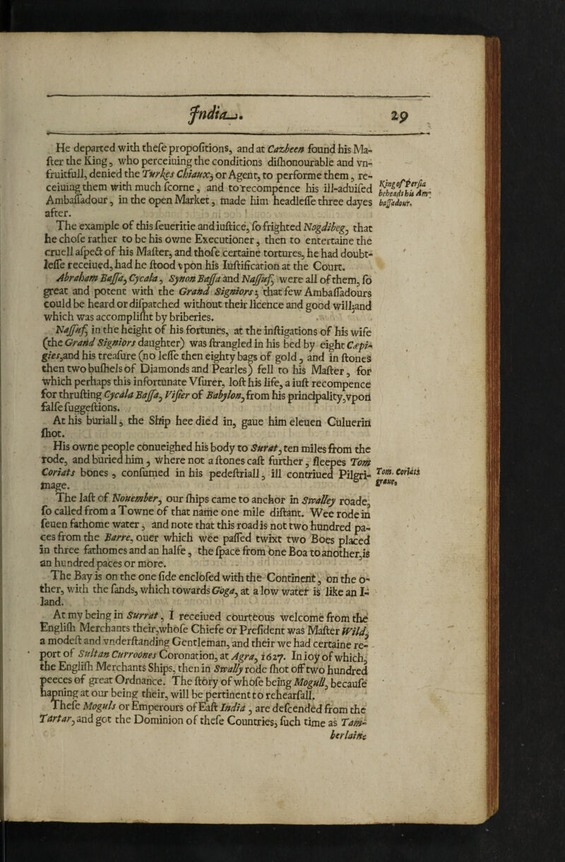 fndia-i. 2p He departed with thefe propofitions, and at Cazbeen found his Ma¬ iler the King 5 who perceiuing the conditions diflionourable and vn- fruitfull, denied the Chiaux^ or Agent, to performe them, re- . ceiuing them with much fcorne, and to'recompcnce his ilJ-aduifed ^hfSshUAm^ AmbaiTadour 5 in the Open Market, made him headlelTe three dayes ba^adour. after. * The example of this feueritie andiuftice, fo frighted Nogdibeg^ that he chofe rather to be his ov/ne Executioner, then to entertaine the cruell afped of his Mailer, and thofe certaine tortures, he had doubt- leiTe receiuedjhad he flood vpbn his luilificarion at the Court. ylbraham Bajffa^ Cycaba, Synon Baj[[am6. Najfuf^ were all of them, fb great and potent with the Gra»d Sigmors*^ th^t few AmhsLfTadoms could be heard or difpatched without their licence and good wiIJ5anci which was accomplilht by briberies. . ^ Najpffi in the height of his fortunes, at the iniligations of his wife (the Grazed Signiors daughter) was ilrangled in his bed by eight C<epi^ g/e/^and his treafure (no leiTe then eighty bags of gold , and in iloneS thentwobuihelsof Diamonds and Pearles) fell to his Mailer, for which perhaps this infortunate Vfurer, loft his life, a iuft recompence for thrufting Cyrd/a Bajfa^ Vijter of Babylon^ from his principality,vpoii falfe fuggeftions. At his buriall, the Shfip heedied in, gaue himeleuen Gulueriri {hot. His owne people cbnucighed his body to Surat^ ten miles from the rode, and buried him 5 where not aftones call further, fleepes Tom Coriats bones, confumed in his pedeftriall, ill contriued Pilgri- mage. The Jail of Nouembery our ihips came to anchor in Smalley roade fo called frOm a Towne of that name one mile diftant. Wee rode in feuen fathome water, and note that this road is not twb hundred pa- ■ . ces from the Barre^ ouer which wee paiTed twixt two Boes placed in three fathomes and an halfe, the fpace from bne Boa to another is an hundred paces or more. - ^ The Bay is on the one fide encibfed with the Continenton the o- ther, with the fands, which towards Gbga^ at a low water is like an I- land. At my being in Surrat, I receiued courteous welcome from thd Engliih Merchants their,whofe Chiefe or Prefident was Mailer Mldk a modeft and vnderftanding Gentleman, and their we had certaine re- - port of Jilt an CurroOnes Coronation, at Agra^ i 6 27. In ioy of which, the Engliili Merchants Ships, then in Swally rode ihot off two hundred peecp of great Ordnance. The ftbry of whofe being MoguUy becauie hapning at our being their, will be pertinent to rehearfall. Thefe Moguls or Emperours of Eaft India, are defeended from the Tdrtaryond got the Dominion of thefe Countries, fiich time as Tam^ berlaWi