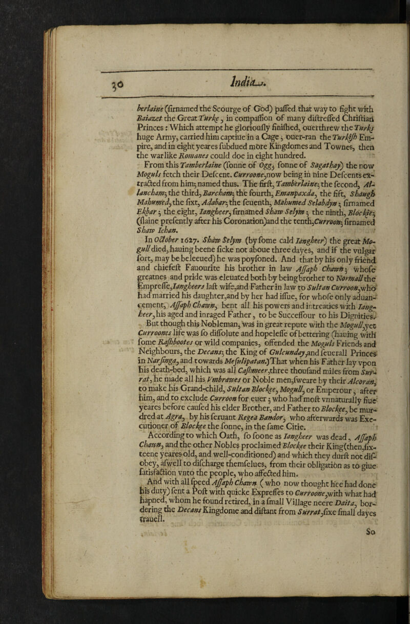 IndiiLii. htrlaine (flrnamed the Scourge of God) pafTed, that way to fight v/ith Batazet the Great ^ in conipaflion of many diftreffed Chriftiaii Princes: Which attempt he glorioufly finiftied^ ouerthrew the Turk^ huge Army^ carried him captiue in a Cage ^ ouer-ran the Tnr^Jh Em¬ pire, and in eight yeares fubdued mbre Kingdomes and Townes, then the warlike Romanes could doe in eight hundred. From this Tamherlaine (fonne of fonne of S4gathay) the now Moguls fetch their Defcent. Curroone^^ovj being in nine Defeents ex- traftedfromhim^namedthus. The firft, the fecond, Al-^ lancham'^ the third, Barcham'^ thb fourth, Emanpaxda^ the fift, shaugh Mahumedj the fixt, Adabar-^ the feuenth, Mahumed S^elabdy/t; firnamed Ek^ar 3 the eight, Shaw Stlyht 5 the ninth, Blod^-^ (flaine prefently after his Coronation)and the ttWi\i^Curroon:^ firnamed Shaw lehaft. In O&ober 1617. Shaw Stlym (by fome cald laughter) the great iiib- g»Z^died,hauingbeeneficke not aboue three dayes, and if tfievulotar fort, may be bcleeued) he was poyfoned. And that by his only frigid and chiefeft Fauourite his brother in law Ajfaph ChawB-^ whofe greatnes and pride was cleuated both by beingbrother to NomaJIthe l^m^TC^tJaugheers laft wifcjand Father in law to Sultan Curroou^vfh6 had married his daughter,and by her had ilTue, for whofe only aduan- eement, Ajfaph Chawu^ bent all his powers and intreaties with lang’* heer^ his aged and inraged Father, to be Succefibur to his Dignities^ But though this Nobleman, was in great repute with the MoguU^Oi Currooms life was fo difiblute and hopelefle of bettering (haulng with fome Rafiboofes or wild companies, offended the Moguls Friends and Neighbours, the the King of G»/r>/»</<^,and feuerall Princes in 'NarJiugajZnd towards Mefulipatau,)Th3X. when his Father lay vpon his death-bed, which was all CaJlmeer^xhicQ thoufand miles from Sut*-* rai:^ he made all his Vmbrawts or Noble men,fweare by their Alcordu to make his Grand-child, Sultan Blockee^ Mognll^ or Emperour, after him, and to exclude Curroou for euer 5 who hadmoft vnnaturally fiuc yeares before caufed his elder Brother, and Father to Blochee^ be mur- dred at AgrUj by his feruant Rege’a Bandar^ who afterv/ards was Exe¬ cutioner of Block^e the fonne, in the fame Citie, According to which Oath, fo foone aswas dead, Ajfaph ChawUy and the other Nobles proclaimed Elockee their King(then,fix- teene yeares old, and well<onditioned) and which they durft not^difi- obey, afwell to difeharge themfelues, from their obligation as to giue fatisfadtion vnto the people, who affeded him. And with all fpeed ( who now thought h’ce had done his duty) lent a Poft with (^uicke Exprefles to Curroouewhat had hapned, whom he found retired, in a fmall Village neere Baita^ bor¬ dering the Becans Kingdome and diftant from Surrat/ixc final! dayes Crauell. So
