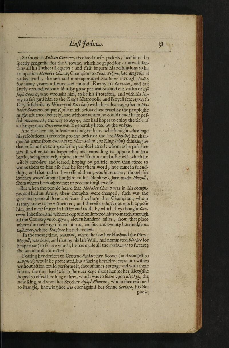So foone uS Sultan Curroncj receiued thefe packets ^ hee intends a fpeedy progrefTe for the Crowne, which he gaped for , notv/ithftan- ding all his Fathers Legacies; and firft imparts his refoJutions to his companion Mahabet Chawn^ Champion to Sharp Stlym^ late MoguUymA to fay truth, the heft and moft approued Souldier through India^ for many yearcs a heauy and mortal! Enemy to Curroon^ and but lately reconciled vnto him, by great perfwafions and entreaties of Af* faph CharrUj who wrought him, to be his Protestor, and with his Ar¬ my to fafegard him to the Kings Metropolis and Royall feat Agray (a City firft built by Wine-god Bacclm') with this aduantage,that in Ma-^ habet Charrns company(one much beioued and feard by the people)he might aduance fecurely, and without whom,he could neuer haue paf* fed Amadavad^ the way to Agray^ nor had hopes to enioy the title of an Emperour, Curroone was fo generally hated by the vulgar. And that hee might leaue nothing vndone, which might aduahtage his refolutions, (according to the order of the late MoguUs) he chan-^ ged his name frbm Currone to Shaw lehan (or King lohn) thinking by that in (bme fort to appeafe the peoples hatred: whom as he paft, hee faw ill-willers to his happinelTe, and entending to oppofe him in a battle, being formerly a proclaimed Traitour and a Rebell, which he wifely fore-faw and feared, hoping by policie more than force to winne them to him: fo that he fent them word, hee came in friend- fhip, and that rather then offend themj would returne, though his iourney was to fubmit himfelfe to his Nephew, late made Mogul! ^ from whom he doubted not to receiue forgiuenefle. But when the people heard that Mahabet Chawn was in his comffe- Xiy, and had an Army, their thoughts were changed, fuch was the great and generall loue and feare they bore that Champion 5 whom as they knew to be viftorious, and therefore durft not much oppofe him, and moft feuere in iuftice and truth by which they thought Cur* room Inheritor,and without Qppofition5fuffered him to marchjthrough all the Country vnto Agra ^ eleuen hundred miles, from that place where the mefenger found him at, and hue and twenty hundred,from Cafimer^ where langheer his fatherdied. In the meane time. Normally when fhe faw her Husband the Great Mogul!j v/as dead, and that by his laft Will, had nominated Blockee for Emperour (to fecure which, he had made all the Vmbrawes to fweare) fhe was alrnoft diftrafted. Fearing her deuices to Crowne Seriare her Sonne ( and yongeft to Jangheer') would be preucnted,but afluring her felfe, feare nor wilhcs without aftion could performe it, ftiee aflumes courage and with thofe forces, fhe then had (which flie euer kept about her for her fafety)ftie hoped to effefl: her long defires, which was to feaze vpon Blockee^ the new King, and vpon her Brother Ajfaph Chawne ^ whom fhee refolued to ftrangle, knowing hee was euer againft her Sonne Serlare^ his Ne- pheWj