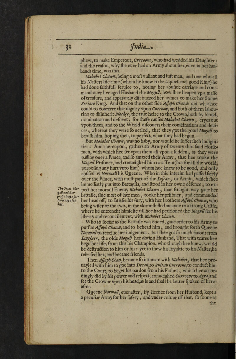 5^ fheGmi Mo ghUandEnf prejfe talftn pri' finer s byafub- hSlt phewj to make Emperourj Curroom^ who had wedded his Daughter: and the reafon, why flie euer had an Army about herjcuen in her hui^ bands time, was this. Mahabet Chavpn^ being a moft valiant and iuft man, and one who all his Mafters life time (whom he knew to be a quiet and good King) he had done faithfull feruice to, nbting her abufiue carriage and com¬ mand ouer her aged Husband the Mogully how fliee heaped vp a malTe oftreafure, andapparantly difcoueredher aymes to make her Sonne Seri are Yiing. Knd xh^t on th.^ oxh^i (\dt AjjaphChawH did whathee could to conferre that dignity vpon CurrwH^ and both of them labou¬ ring to di^inhtntBlock^ej the true heire to the Crownjboth by bloud, nomination and defeent, for thefe caufes Mahabet Chawn, cryes out Vpon them, and to the World difeouers their combinations and deui- ces 5 whereat they were fo netled, that they got the good Mogul! to baniffi him, hoping then, to perfeft, what they had begun. But Mahabet Chavon^ was no baby, nor would he fuffer fuch indigni¬ ties : And thereupon, gathers an Army of twenty thoufand Horfe-* men, with which hee fet vpon them all vpon a hidden, as they were parting ouer a Riuer, and fo amazed their Army, that hee tooke the Mogul! Prifoner, and conueighed him to a Tent(not for all the world, purpohng any hurt vnto him) whom hee knew to be good, and only aWfed by N«?m<^^hisQuecne. Who in this interim had pafTed fafely ouer the Riuer, with moft part of the te^car 5 or Army, which ftiee immediatly put into Battaglia, and ftood in her owne defence, to ex- moxx^Xl^ntmyMahabetChawft j that ftraight way gaueher battaile, flue moft of her men, tooke her prifoner, and commanded her head ofi^ to fatisfie his fury, with her brothers Ajfaph Chavpn^ who being wifer of the two, in the skirmilh fled amayne to a ftrong Caftle, where he entrencht himfelfe till hee had petitioned the Mogul!for his liberty and reconcilement, with Mahabet Chawn. Who fo foone as the Battaile was ended, gaue order to his Army to purfue AJJaph Chawnysend to behead him, and brought forth Queene Normallto receiue her iudgement j but fhee got fo much fauonr from laugheery the olde Mogul! her doting Husband, That with teares hee begd her life, from this his Champion, who though hee knew, would be deftruftion to him or his: yet to fhew his loyaltie to his ]VIafter,he releafed her, and became friends. Then Ajjapb Chattyhtc^mt fo intimate with Mahabet^ that hee pre- Uayled with him to goe into Decan^xo Sultan Curroone^o conduct him to the Court, to beget his pardon from his Father, which hee accor¬ dingly did by his power and refped, conueighed Curroomxo Agrayxnd fet the Crowne vpon his head,as is and fliall be better fpoken of here¬ after. Queene Normally euer after, by licence from her Husband, kept a a peculiar Army for her lafety, and vnder colour of that, fo foone as the