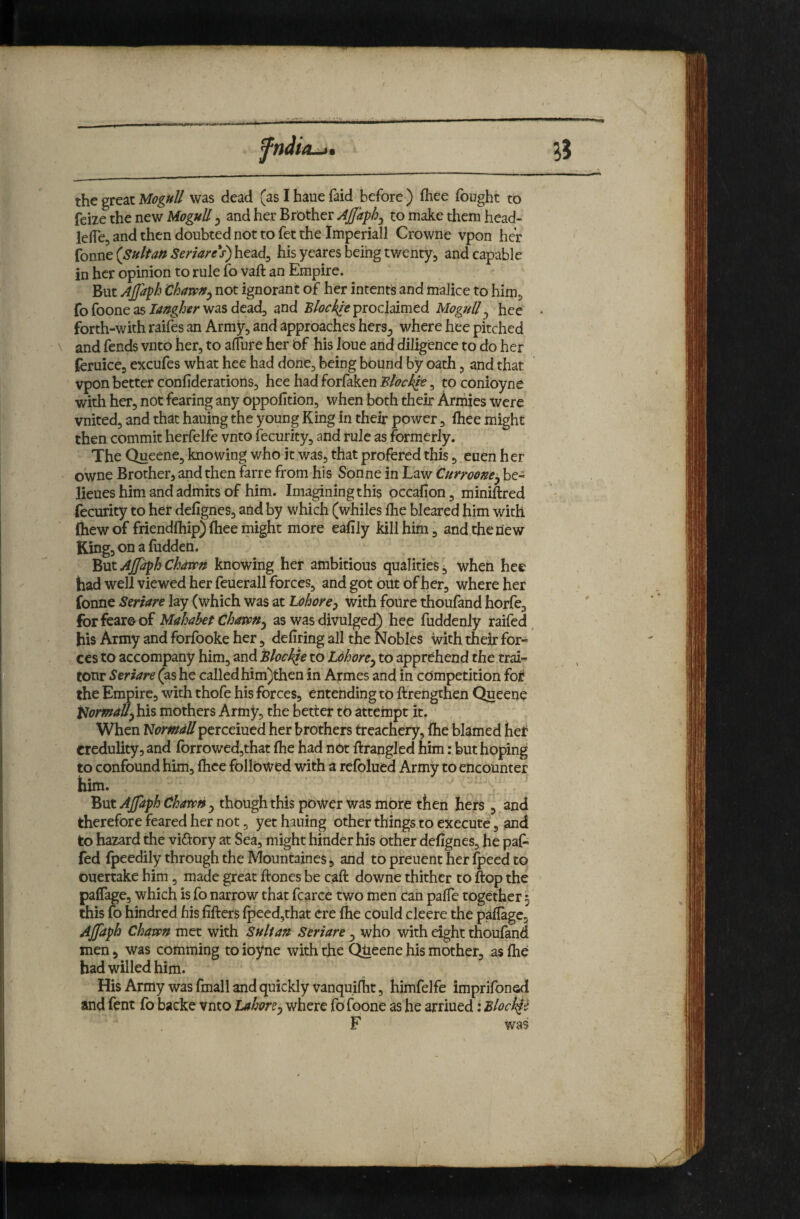 ^5 the great Mognll was dead (as I haue faid before ) fliee fought to feize the new Mognll 5 and her Brother Ajfaphj to make them head- lefTej and then doubted not to fet the Imperiall Crowne vpon her fonne {Sultan Seriares) head^ his yeares being twenty, and capable in her opinion to rule to vaft an Empire. But Ajfaph not ignorant of her intents and malice to him, fo foone as was dead, and proclaimed Mognll^ hce forth-with raifes an Army, and approaches hers^ where hee pitched and fends vnto her, to alfure her Of his loue and diligence to do her (eruice, excufes what hee had done, being bound by oath, and that vpon better confiderations, hee had forfaken Blocklt, to conioyne with her, not fearing any oppoftion, when both their Armies were vnited, and that hauing the young King in their power, fhee might then commit herfelfe vnto fecurity, and rule as formerly. The Queene, knowing who it was, that profered this, euen her owne Brother, and then farre from his Sonne in Law Cnrroone^ be- lieues him and admits of him. Imagining this occafion, miniftred fecurity to her defignes, and by which (whiles Ihe bleared him with ftiew of friendfhip) (hee might more eafily kill him, and the new King,onafudden. ^xxx.AjfdphChdvpn knowing her ambitious qualities, when hee had well viewed her feuerall forces, and got out of her, where her fonne Seriare lay (which was at Lohorcp with foure thoufand horfe, forfearoof Mahahet thavPUj as was divulged) hee fuddenly raifed, his Army and forfooke her, defiring all the Nobles with their for^ ces to accompany him, and Block^e to Ldhore^ to apprehend the trai- tour Seriare (as he called him)thcn in Armes and in competition for the Empire, with thofe his forces, emending to ftrengthen Queene t^iormaU^hlis mothers Army, the better to attempt it. When l^ormdUperceiued her brothers treachery, ihe blamed het credulity, and forrowed,that flie had not ftrangled him: but hoping to confound him, ftice followed with a refolued Army to encounter him. But AJfaph Charvny though this power was mOre then hers , and therefore feared her not, yet hauing other things to execute, and to hazard the viftory at Sea, might hinder his Other defignes, he pal- fed Ipeedily through the Mountaines *, and tO preuent her Ipeed to ouertake him, made great ftones be call downe thither to flop the paflage, which is fo narrow that fcarce two men can palTe together 5 this \o hindred his lifters Ipeed,that ere Ihe could cleere the pafiage, Ajjaph Chavpn met with Sultan Seriare ^ who with eight thouland men, was comming to ioyne with the Queene his mother, as Ihe had willed him. His Army was fmall and quickly vanquilht, himfelfe imprifonsd and fent fo backe vnto Lahore^ where fofoone as he arriued: Bloch^i F was