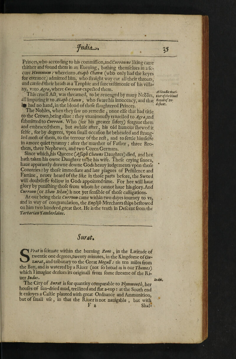 Princes,v/ho according to his commifIion,and Currowns liking came thither and found them in an Euening, bathing themfelues in a fe- cure Hummum : whereinto Chawn (wh'o only had the keycs for entrance) admitted him, who ftraight way cut all their throats, and carried their heads as a Trophic and fure teftimonie of his villa- ' ny, vnto Agra^where Currovpn exped:ed them. ^ UouAiemuf This cruell Ad, was threatned, to be reuenged by many NoTTes,^ therofthebioui all imputing it to Azaph chawi, who fware his innbcency, and that ^oyaiiopinr % had no hand^ in the bloud of thefe flaughtered Princes. The Nobles, when they faw no remedie ^ none elfe that had title to the Crown,beingaliue ; they vnanimoufly trauelled to Agra^2XiA Cuhmkted to Currooxt. Who (for his greater fafety) forgauethem and. embraced them 3 but awhile after, his old humour Ihev/ed it felfe, for by degrees, vpon fmall occafiop he beheaded and ftrang- led moft of them, to the terrour of the reft, and to fettle himfelfe in a more quiet tyranny: after the'murther of Father , three Bro¬ thers, three Nephewes, and two Cozen Germans. Since which,his Queene (Ajfaph chawhs Daughter) died, and hee hath taken his owne Daughter to*be his wife. Thefe crying finnes, haueapparantly drawnedowne Gods heauyiudgements vpon thofe * Countries: by thofe immediate and late plagues of Peftilence and Famine, neuer heard Of the like in thofe parts before, the Sword will doubtlelTe foliov/ in Gods appointed time. For hee will haue glory by puniftiing thofe from whom he cannot haue his glory .And Cnrroon (or shaw Tehat^ is not Jret fenfibJe of thofe caftigations. At our being their Cnrroon came within two dayes iourney to vs, and in way of congratulation, the EtigUfi Merchants Ihips beftowed on him two hundred great Ihot. He is the tenth in Defcent from the Tartarian^amberlaine. Surah SVrat is fcituate within the burning Zone ^ in the Latitude of twentie one degrees,twenty minutes, in the KingdOme of GU'- znrat^ and tributary to the Great MoguU : tis ten miles from the Bay, and is watered by a Riuer (not fo broad as is our Thames) which I imagine deriues its originail from fome ftreame of rhe Ki- tier Indus, The City of Surat h for quantity comparable to Vlymmouih^ her houfes of fun-dried mud, trellized and flat a-top: at the South end it enioyes a Caftle planted with great Ordnance and Ammunition, hut of fmall vfe, in that the Riuer is not nauigable , but with F z Shal-^ ,o