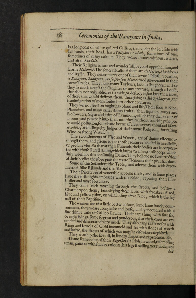 is f long coat of white quilted Callico, tied vnder the left fide with - -Ribbands, their head, ot shafi, fometimes of one fornetimes of many colours. They weare fliooes without latchets’ ixnaokcn Sandals. • ^ Their Religion is rare and wbnderfull,beyond apprchenfion and M^^^^cr.The feuerallcafts of them are CHtteries^shudJerks and WpJ^s. They neuer marry out of their bwne Triball vocation as Bamy^s:, Verfe, Perfas-, M6ores wed Moorenand in their owneTrades. They haue many Taylours, but no flaughtermen.For they fo muqh deteft the daughter of any creature, though a Loufe, that they not only abhorre to eatit,or deftroy it,but buy their hues of thofe that woPJd detooy them. Imagining as did pfthagom, the tranfmigration of mens foules into Other creatures. ^ They wil not feed on ought has bloud and life.Their food is Rice Plantanes, and many other dainty fruits, their liqueur, water and Roferwater, Sugar and mice of Lcmmons,which they drinke out of a fpout and powreit mto their mouthes, without touchingthe pot to auoid pollution,fomehaue beene alTeftat twenty thoufald ilm- wfi orlSg S ■ The two Elements of Fire and Water, are of diuine efteeme a- mongh them, and grieue to fee thofe creatures abiifed in needlefie . or profonc vfes.So that at their Funerals,their bodies are incorpora¬ ted with ihofefacred flames,which bums to alhes,thofe corps which duly worllupt this confuming Deitie.They belieue noRefwreaion oftheir bodies, Aerfore giue the foureElements their peculiar dues. Some ofthisSeaadore the Trees, and adornethem with Strea¬ mers of filke Ribands and the like. Their Priefts are of venerable account their, and in fome places They come each morning through the ftreetSj and beftOw a Charmevponthem, beautifying their faces with ftreakes of md XT iSsIpS. The women are of a little better' colour, fome haue louely coun¬ tenances, they weme long haire and loofe, and yetcouered wTa ne thinne vaile of Callico Lawne. T heir eares hung with fine fix or eight Rings, fome fo great and ponderous, that their eares are’ev ’ tended and dilacerated very m uch. They alfo hang their nofo lith md E Ka fer with ftones of worth
