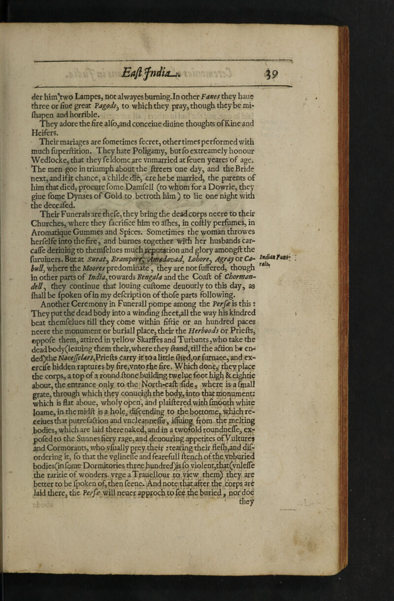 der him’two Lampes, not alwayes burning.In other Vanes they haue three or hue great Vagods^ to which they pray, though they be mi- fliapen and horrible. They adore the fire airo,and conceiue diuine thoughts of Kine and Heifers. Their mariages are fometimes fecret, other times performed with muchfuperftition. They hate Poligamy, but foextreamely honour Wedlocke, that they feldomeare vnmarried at feuen yeares of agci The men goe in triumph about the ftreets one day, and the Bride next, and if it chance, a childe die, ere he be married, the parents of him that died, procure Tome Damfeil (to whom for a Dowrie, they giue Tome Dynaes of Gold to betroth him) to lie bne night with thedeceafed. Their Funerals are there,they bring the dead corps neere to their Churches, where they facrifice him to alhes, in coltly perfumes, in Aromatique Gummes and Spices. Sometimes the woman throwes herfelfe into the fire , and burnes together with her husbandscar- cafle deriiiing to themfelues much/^utacion and glory ambngft the furuiuers.Butat Surat^^ram^or>^^04davdd^ Lahore^ AgrdjotCa-* J where the predominate , they are not fuffered, though * in other parts of towards and the Coaft bf Chorman^* dtU^ they continue that Ibuing cuftome deuoutly to this day, as fhall be fpoken of in my defeription of thbfe parts following. Another Ceremony in Funerall pompe among the Verpe is this i They put the dead body into a winding fneet,all the way his kindred \ beat themfelues till they cbme within fiftie or an hundred paces neere the monument or buriall place^ their the Herbeods or Priefts, ©ppofe them, attired in yellow SkarfFes and Turbants,who take the dead body(leauing them their,where they ftand, till the aftion be en-s ded)thc Nacejffekrs^PmOiS earry it toalittle fiie4,orfumaee, and ex« creife hidden raptures by fire,vnto jtfie fire, ^hich done,? they place the corps, a top of a round ftone building twelu^ foot high 8c eightie about, the entrance only to the' North-eaft; jfide, where is a final! grate, through which they conueigh the body,into that monument: which is flat aboue, wholy open, and plaiftered with finboth white loame, in the midft is a hole, difeending to the bottome, W^ich re- ceiuesthat putrefaftion and vncleannelTe , ilfiung, from the melting bodies, which are laid there naked, and in a twqfrjldroundhefle, ex- pofed to the Sunnes fiery rage, and deuouring appetites of Vultures and Cormorants, who vfually prey their nearing their flefli,and diQ* ordering it, fo that the vgiinelTe andfearefull french of the^vnburied bodies(in fome Dormitories three hundred)is fo violent,t^t(vnlefle the raritie of wonders, vrge aTrauellour tOjView;. ^them) they are better to be fpoken of, then feene. And note;thafaftcr the,corps arc laid there, the ?erf<e will neuer approch to fee the buried, nor doe