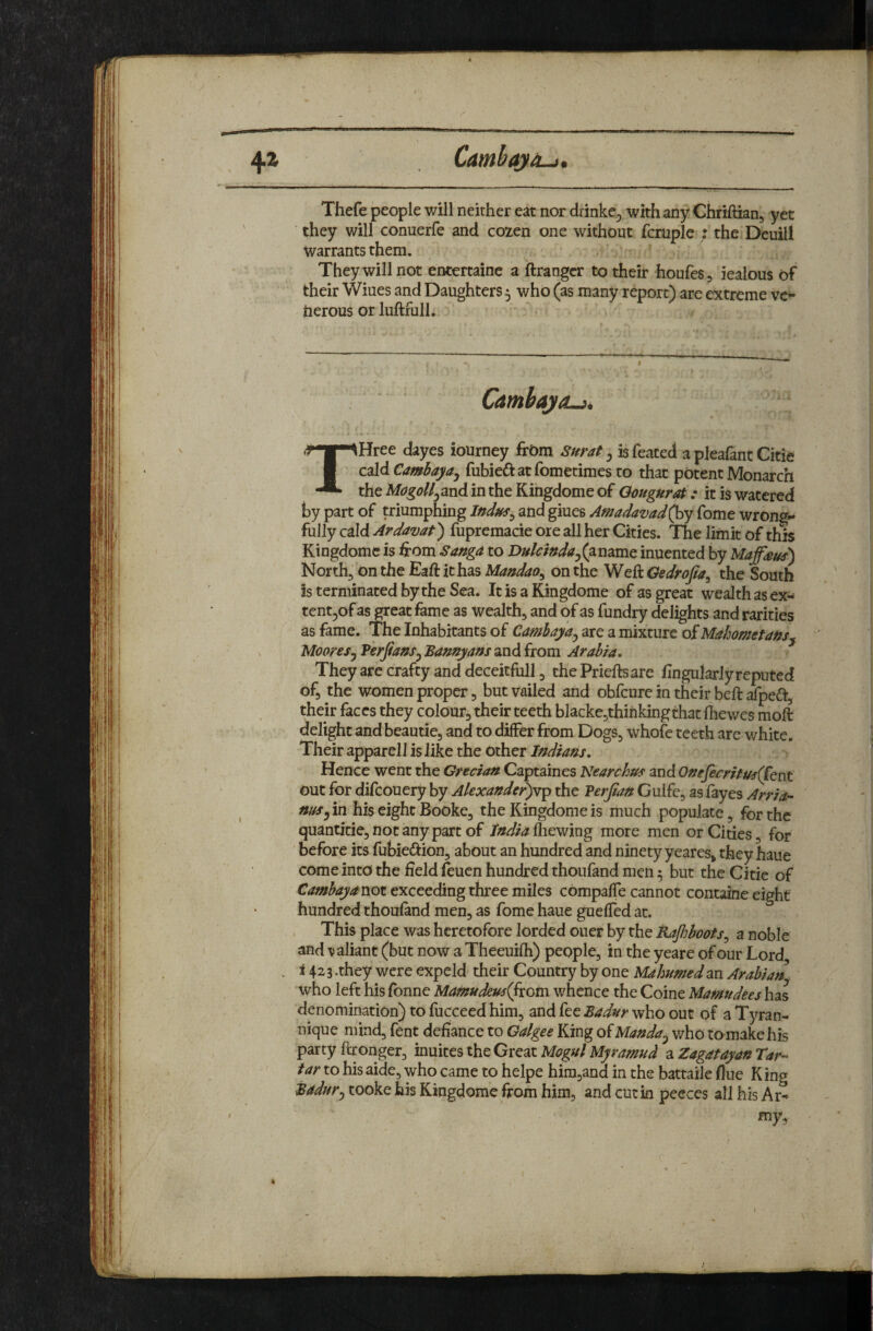 Lii!iim,M '■^>11111)1 Thefe people will neither eat nor drinke,^ with any Chriftian, yet they will conuerfe and cozen one without fcruple : the Deuill warrants them. They will not entertaine a ftrangcr to their houfes, iealous of their Wiues and Daughters 5 who (as many report) are extreme ve« tierous or luftfull. * - Camhajo-it THree dayes iourney frOra Surat, isfeated aplea&ntCitie cald Cambaya^ fubieft at fometimes to that potent Monarch the MogoUj^nd in the Kingdome of Oougurat: it is watered by part of triumphing Indus^ and giues Amadavad(^y Tome wrongs fully cald Ardavat') fupremacie ore all her Cities. The limit of this Kingdome is ^rom Sanga to Dukindaj(2immc. inuented by Maffieus) North, on the Eaft it has Mandao^ on the Weft Gedrofa^ the South is terminated by the Sea. It is a Kingdome of as great wealth as ex- tentjof as great fame as wealth, and of as fundry delights and rarities as fame. The Inhabitants of Cambaya^ are a mixture of Mahometans^ Mooresj PerfanSy Bamyans and from Arabia, They are crafty and deceitfull, the Prieftsare ftngnlarJy reputed of, the women proper, but vailed and obfcure in their beft afpeift, their faces they colour, their teeth blacke,thinkingthat fliewes moft delight and beautie, and to differ from Dogs, whole teeth are v/hite. Their apparell is like the other Indians, Hence went the Grecian Captaines Nearchuf and OneJecritus(Ccnt out for difcouery by Akxander)vp the Perjian Gulfe, as fayes Arria- nos yin his eight Booke, the Kingdome is much populate, for the quantitie, not any part of India fliewing more men or Cities, for ' before its fubieftion, about an hundred and ninety yeares, they haue come into the field leucn hundred thoufand men 5 but the Citie of Cambayanot exceeding three miles compaffe cannot containe eight hundred thouland men, as fome haue guefled at. This place was heretofore lorded ouer by the Kajhboots^ a noble and \jaliant (but now a Theeuifh) people, in the yeare of our Lord i 423.they were expeld their Country by one Mahnmedm Arabian . who left his Tonne Mamudem(fxom whence the Coine Mamudees has denomination) to fucceed him, and fee Badur who out of a Tyran- nique mind, fent defiance to Galgee King of Manda^ who to make his party ftronger, inuites the Great Mogul Myramud a Zagatayan Tar¬ tar to his aide, who came to helpe hira,and in the battaile flue King Badwy tooke his Kingdome from him, and cut in peeces all his Ar¬ my, <