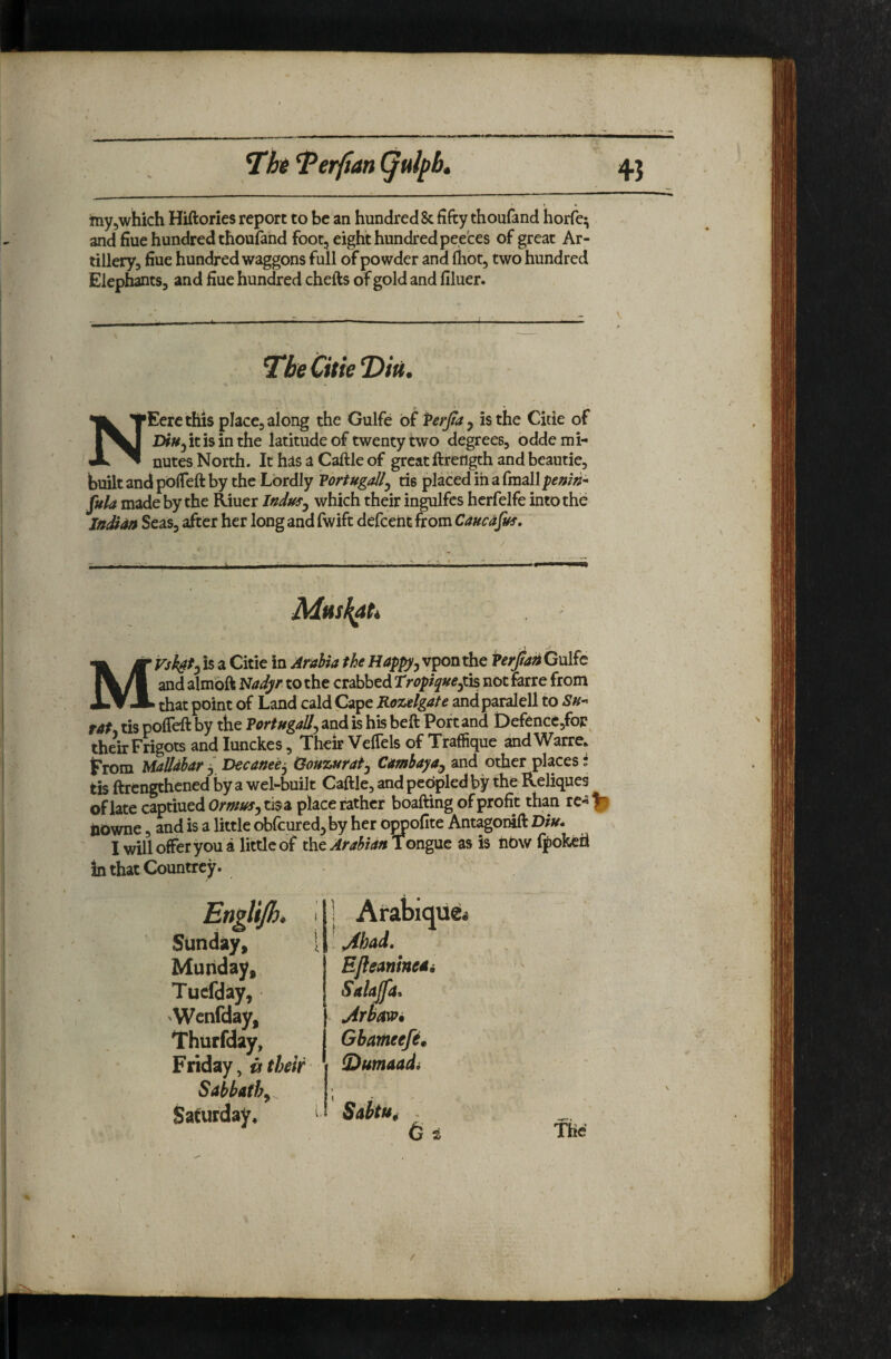 Hht ^erfian (Julpb» 4} 1 • myjwhich Hiftories report to be an hundreds fifty thoufand horfe^ and fine hundred thoufand foot, eight hundred peeces of great Ar¬ tillery, fiue hundred waggons full of powder and lliot, two hundred Elephants, and flue hundred chefts of gold and flluer. The Citie Eerc this place, along the Gulfe of Perjta y is the Citie of NEercthis place, along the Gulfe of Ferjtay is the Citie ot DiUy it is in the latitude of twenty two degrees, odde mi¬ nutes North. It has a Caftle of great ftretigth and beautie, built and pofTeft by the Lordly Vortugally tis placed in a fmall penw’* fula made by the ^uer Indusy which theiir ingulfcs herfelfe into the JttSdn Seas, after her long and fwift defcent from Caucdfus. Ijk If is a Citie in Arabia the Happyy vpon the Verjian Gulfe |\/l and almbft Nadyr to the crabbed Tropiqneyi^ notferre from XT JL that point of Land cald Cape Rozelgate andparalell to Sn^ rat tis poffeft by the Vortugally and is his beft Port and t)efencc,foF^ their Fngots and lunckes, Their VefTels of Traffique ^d Warre* t'rom Malldbar 3 Decanety Oouzuraty Cambayand other places • tis ftrengthcned by a wel-built Caftle, and peopled by the Reliques of late captiued Ormusy tisa place rather boafting of profit than re- iiowne, and is a little obfcured, by her oppofite Antagonift Diu* I will offer you a little of the Tongue as is tiow fpokeh inthatCountrey. Stir Muriday,, EJleanint Tucfday, 'Wcnfday, Thurfday, Gbameefe Friday, ^ their fDumaad EJleaninedi r, Gbameefi, ix their i S)umaadi Sabbathy \ Saturday, ^ Sabtu^ .
