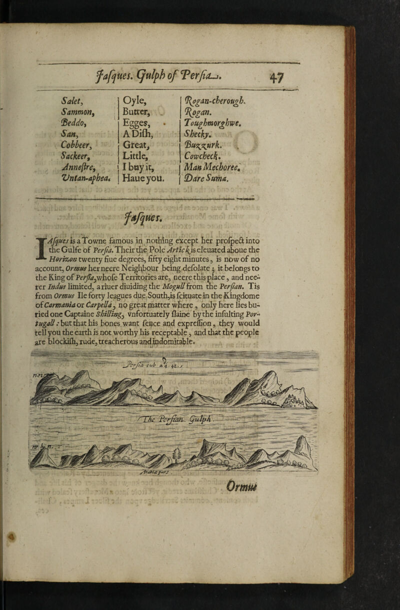 47 Safety Oyle, ^op^an-cheroti^h^ Sammortf Butter, %ogan. Seddoy ^ Egges, • Touphmorxhwe, Sajty A Difh, Shecky. Cobbeery Great, Sackeer^ Little, Cowcheck* Jnneflre^ I boy it, 1 Man Mechoree'. Vntan^afheat Haueyou. j ^)are Sufna, - fajques. I Afques is ^LTow^nt famous in nothing except her profpeitinto the Gulfe bf Feyfia. Their the Pole Artiekjs eleuated aboue the Herizou twenty fiue degrees, fifty eight minutes, is now of no account, Om^herneere Neighbour being defolate 5 it belongs to the King of Ferjia^wh-ok Territories are, neere this place, and nee« rer I?^due limited, ariuer diuidingthe MoguU from the Ferfian, Tis from Ormus He forty leagues due South,is feituate in the Kingdome of Carmama or ^arpella ^ no great matter where, only here lies bu« tied one Captaine Shilling^ vnfortuately flaine by the inlulting Fof’^ fugall: but that his bones want fei^ce and expreflion, they would tell you the earth is not worthy his receptable, and that the people Omut