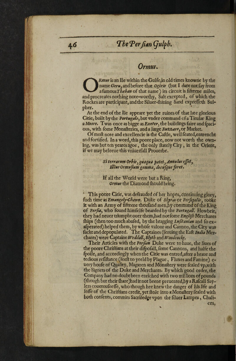 Terfim ^ulpk Ormut^ OEf^m is an He within the Gulfcjin old times knowrie by the name Geruy and before that Oglrk (but I dare not fay from a famous of that name) its circuit is fiftcene miles, and procreates nothing note^worthy. Salt excepted, of which the Rockesate j^articipantjandtheSiluer-fhining Sand exprelTeth Sul- pher. ' * At the end of the lie appeare yet the ruines of that late glorious Citie, built by the Vortugals^ but vnder command of a Titular King a Mt>ore. Twas once as bigge as Exeter^ the buildings faire and (pad- ous, with fome Monafteries, and a large Buzzarr^ or Market. Of moft note and eitcellencie is the Caftle, well leatedjcntrencht and fortified. In a word^this poore place, now not worth the own¬ ing, was but teh yearcslgoe, the only ftately City, in the Orient, if we may beleeue this vniuerfall Prouerbe. Si terrarnm Ortkj qua^ud patet^ Annulus effefy lUius Ormufum gemtna^ decujque font. If all the World were but a Ring, Omus the Diamond^flibuld bring, ' This poOre Citie, was defrauded of her hopes, Continuing glory, fuch time as Emangoly<,h4vpn, Duke Of Shyras or Verfepolis^ tooke it with an Army of fifteene thoufand men,by command Of the King of Berfia^ who found himfelfe bearded by the Tortugall. Howbeit, they had ncuer triumphtouer them,had not fome Englijh Merchants ' friips (then too much abufed, by the bragging Lnjitaman and fo ex- afperated) helped them^ by whofe valour and Cannon,the City was fackt and depopulated. The Captaines (feruing the Eaft India Mer¬ chants) were Captaine WeddaU^ Blyth and Woodcocke, Their Articles with the Perjtan Duke were to haue, the lines of the poore Chriftians at their dii^ofall, fome Cannons, and halfe the Ipoile, and accordingly when the Citie was entred^after a braue and tedious refiftance (forft to yeeld by Plague, Fluxes and Famine) e- uery houfe of Quality, Magazen and Monaftery were fealed vp,v/ith the Signers of the Duke and Merchants* By which good order, the Company had no doubt been enriched with two millions of pounds (though but their {hare)haditnot beene preuented,by a Rafcall Say- lers couetoufnefTe, who though hee knew the danger of his life and Ioffe of the Chriftians credit, yet ftole into a: Monaftery fealed with both confents, commits Sacriledge vpon the hluer Lampes, Chali-