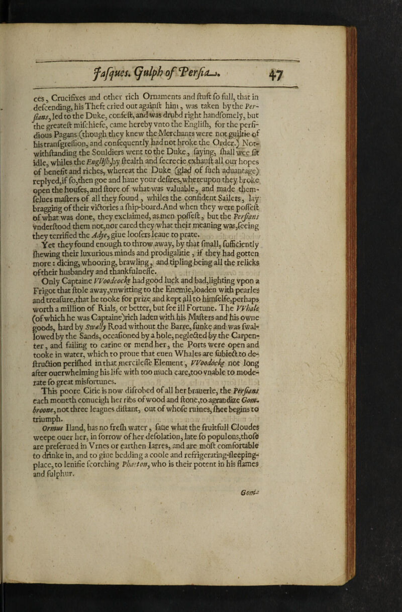 f ces, Crucifixes and other rich Ornaments and ftuft fo that in defccnding, his Theft cried out againft him j was taken bythePe-;-- fiattSj led to the Duke^ confeft, and was drabd right handfomely ^ but the greateft mifchiefe^ came hereby vnto the Englifh, for the perfi¬ dious Pagans (though they knew tfie-Merchanrs were not guAie of histranfgreffion, and confequently had not broke the Order.) Not- withftanding the Souldiers went toi^e Duke 5 fayingj ihall wee fit idle, whiles the Ef/glffi^hy health and fecrecie ,ei^hauft all our hopes of benefit and riches, whereat the Duke (glad of fuch aduantage) replyedjif fo,then goe and haue your defires,whcreupon they broke openthehoufcs,andftoreof what was valuable, and made them- felues mailers of all they found, whiles the confident Sailers, lay* bragging of their vidlories a fhip-board. And when they were pofieft of what was done, they exclaimed, asmen pofieft, but the PerJ/a^u vnderftood them not,nor cared they what theft meaning waSjfceing they terrified the giue loofers leaue to prate. Yet they found enough to throw away, by that fmall, fufficiently ihewing their luxurious minds and prodigalitie, if they had gotten more: dicing, whooring, brawling, and tipling being all the relicks oftheir husbandry and thankfulnelTe. Only Captaine Woodcock had good luck ^nd badjlighting vpon a Frigoc that ftole away,vnwitting to the Enemie,loaden with pearles and treafurcjthat he tooke for'prrze and kept gll to himfelfe,perhaps worth a million of Rials, or better, but fee ill Fortune. The VVhale (of which he was Captaine)rich laden with his Mailers and his owne goods, hard by Svf^dly Road without the Barre, funke and was fwaF lowed by the Sands, occafibned by a hole, neglected % the Carpen¬ ter, and failing to carine or mend her, the Ports Ivere open and tooke in water, which to proue that euen Whales are fiibied to de« ftruftion perilhed in that mercilefie Element, VVooddek^ not long after ouerwhelming his life with too much care,too vnable to mode¬ rate fo great misfortunes. This poore Citie is now difrobed of all her brauerie, the Perfiam each moneth conueigh her ribs ofwood and ftone3toagrandize broone^ not three leagnes dillant, out of whole ruines, fliee begins to triumph. , . Orf?m Hand, has no frelh water, fatie what the fruitfull Cloudes weepe ouer her, in forrow of her defolation, late fo populous,thofe are preferued in Vrnes or earthen larres, and are mbft comfortable to diinke in, and to giue bedding a coole and refrigerating-fleeping- placcjto lenifie fcorching Vhntoj^^yR'no is their potent in his flames;, and fulphur. Goni^