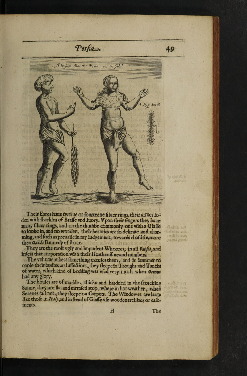 Their Eares haue twelue dr fouiteehe’ filuer rings, their armes lo« cten with (hackles of Bra(le and luory; Vpon their Angers they haue many filuer rings, and on the thu(hbc commonly one with a Claflc tolooke in, and no wonder, their beauties arc (q delicate and chat-^ ming, and foch as prcuaile in my iudgemcnt, towards chaftitie,morc then Remedy of Loue^ They are the moft vgly and impudent Whoores,' in ill Perji^, and infeft that corporation with their Heathenifme and numbers. The vehement heat (bmething excufes them, and in Suminer CO coole their bodies and affedtions^they (leepein Troughs and Tancks of water, which Idnd of bedding was vfed very much when Omni had any glory. The houfes are of mudde, thicke and hardned in the fcorching Sunne, they are flat and tarrafed atop, where in hot weather, when Serenes fall not, they fleepc on Carpets. The Windowes are large ‘ like thofe in tP4lyy^ii(i in ftead of Glafie v(c wooden treIJizes or cafe- ments. H The