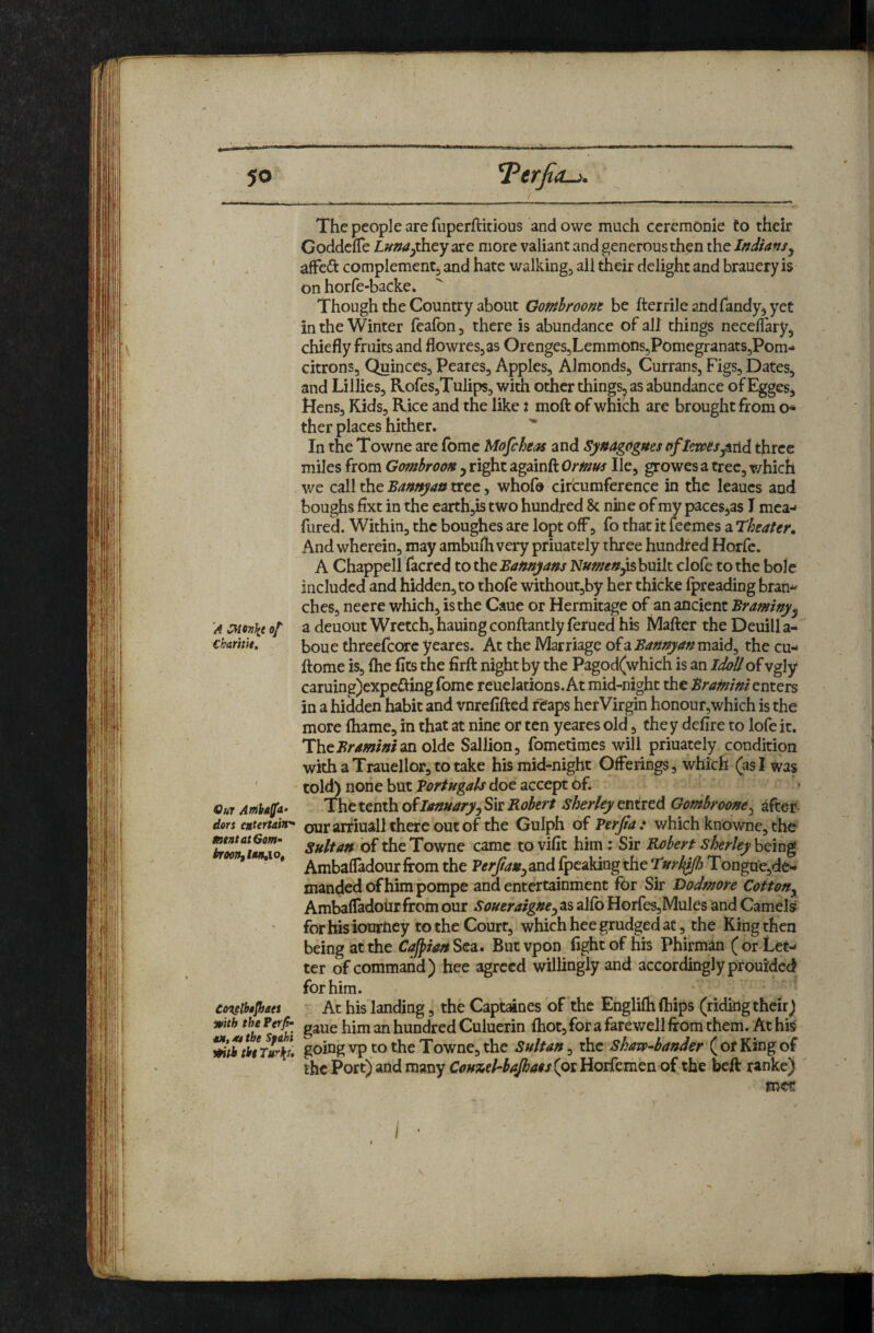 The people are fuperftitious and owe much ceremonie to their Goddcfle il»»</^they are more valiant and generous then the Indians^ . afFedi: complementj and hate walking, all Aeir delight and brauery is on horfe-backe* Though the Country about Gofnhroont be fterrileandfandy^yet in the Winter feafon, there is abundance of all things necelfery, chiefly fruits and flowres^as Orenges5Lemmons5pOmegranatS5Pom-* citrons. Quinces, Peares, Apples, Almonds, Currans, Figs, Dates, and Lillies, Rofes,Tulips, with other things, as abundance ofEgges, Hens, Kids, Rice and the like % moft of which are brought from o* ther places hither. In the Towne are fome Mofcheas and Synagogues oflewesjtxid three miles from Gombroon j right againft Ornm He, growes a tree, which v/e call the Bannyan tree, whof® circumference in the leaucs and boughs flxt in the earth,is two hundred 8c nine of my paces,as I mca-» fured. Within, the boughes are lopt off, fo that it feemes a Theater^ And wherein, may ambufli very priuately three hundred Horfc. A Chappell facred tax^iM^Bannyans Numen^sbuik clofe to the bole included and hidden, to thofe without,by her thicke fpreading bran^ ches, neere which, is the Caue or Hermitage of an ancient Braminy^ A :Mcn\t of a deuout Wretch, hauing conftantly ferued his Mafter the Deuill a- cbamit, boue threefcore yeares. At the Marriage of a Bannyan maid, the cu- ftome is, Ihe fits the firft night by the Pagod(which is an IdoUof vgly caruing)expe£ting fome reuelations. At mid-night theBramini enters in a hidden habit and vnrefifted reaps herVirgin honour,which is the more lhame, in that at nine or ten yeares old, they defire to lofe it. IbtBrdmimm oldc Sallion, fometimes will priuately condition with a Trauellor, to take his mid-night Offerings, which (as I was ' ' told) none but doe accept Of. Our Affibalfa- The tenth of Januaryj Sir Robert sherley entred Gombroom^ after dors entertain'^ our artinall there out of the Gulph of Verfia: which knowne, the f Sultan of the Towne came to vifit him : Sir Robert sherley being Ambafladour from the Verjian^ and (peaking the Turmij Tongue,de'- manded of him pompe and entertainment for Sir Dodmore Cotton^ Ambafladoiir from our Soueraigne^ as alfb Horfes,Mules and Camels for his iourney to the Court, which hee grudged at, the King then being at the Cajpian Sea. But vpon fight of his Phirman ( or Let¬ ter of command) hee agreed willingly and accordingly prouided for him. co^eibojhaes At his landing, the Capt^nes of the Englifh (hips (ridkig their) with the Perjt- hundred Culuerin (hot, for a farewell from them. At his ^ththtTuri^* vp to the Towne, the Sultan, the shavp^bander Of King of the Port) and many CoH%el-baJha$s{oil{oiftm^o o{ the beft ranke) ' met /