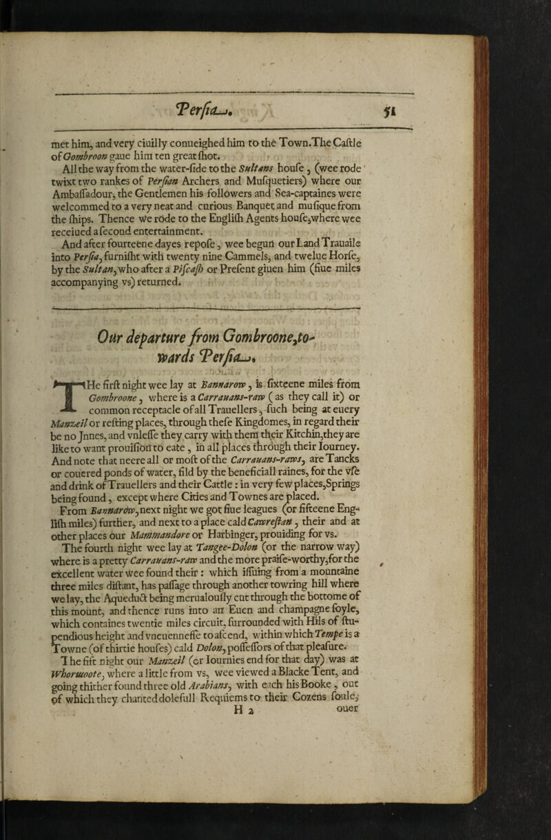 T^erjitUt, met him, and very ciuilly conueighed him to the Town.The Caftle of Gombroon gaue him ten great (hot. • , . All the way from the watcr-fide to the Sultans houfe, (wee rode twixt two rankcs of P&Jlan Archers and Mufquetiers) where our Ambalfadour, the Gentlemen his followers and Sea-captaines were wclcommed to a very neat and curious Banquet and mufique from the {hips. Thence We rOde to the Englilh Agents houfcjwhere wee receiued a fecond entertainment. And after fourteene dayes repofe, wee beguii our Land Trauaile into Perjiay furnifht with twenty nine Cammels, and twelue Horfe, by the Suit an jwho after a Pifcafi or Prefent giuen him (fiuc miles accompanying vs) returned* Om departure from Gombroonejto^^ wards Terfia^* ^ ' ... THe firft night wee lay at Sannarovp 5 is fixteene miles from Gombroone ^ v/here is a Carrauans-ra'op ( as they call it) or common receptacle of all Trauellers, fuch being ateuery Manzeiloi refting places, through thefe Kingdomes, in regard their be no Jnnes,and vnlefTe they carry with them their Kitchin,they are like to want prouifioii to eate, in all places tfirough their lourney. And note that neere all ormoitofthe Carrauans-ravps^ afeTancks or couered ponds of water, fild by the beneficiall raines, for the vfe and drink ofTrauellers and their Cattle: in very fewplaces,Springs being found, except where Cities and Townes are placed. From Bannar&ppfsxtyx night we got fine leagues (or fifteene Eng-* lifh miles) further, and next to a place cald Cavpreftan ^ their and at other places our Manmandore or Harbinger, prouiding for vs. The fourth night wee lay at tangte-Dolon (or the narrow way) where, is a pretty Carrauans-ravp and the more prairc-worthy,for the excellent water Wee found their: which ilTuing from a mountaine three miles diftant, has palTage through another towring hill where we lay, the Aquedud; being merualouOy cut through the bottome of this mount, and thence runs into an Euen and champagne foyle, which containes twentie miles circuit, furrounded with HHs of ilu- pendious height and vneuennefTe toafcend, within v/hich Tempo is a Towne (of thirtie houfes) cald poiTciTors of that pleafure. T he fift night our Manzeil (or lournies end for that day) was at Whonaoote^ where a little from vs, wee viewed a Blacke Tent, and going thither found three old with e.ich hisBooke , out pf which they chanted dolefull Requiems to their Cozens foule, H 2