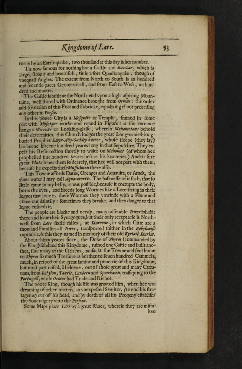 5^ J^ngdome t>fLarr. turuy by an Earth-quake 5 two thoufand at this day is her number. Tis now famous for nothing but a Caftle and Buzzar^ which is largej ftrong and beautifull 5 tis in a fort Quadrangular, though of Vnequall Angles. The extent from North to South is an hundred and feuentie paces GeOmetricall 5 aiid from Eaft to Weft ^ an hun¬ dred and ninetie. The Caftle is built at the North ehd vpon a high alpiring Mbun- taine, well ftored with Ordnance brought from brmus : the Order ancf fcituation of this Fort and Fabricke, equalizing if not preceding any otfrer in Verjia, In this pbore City is a Mefqnite or Temple , framed in fome part with Mofaique worke and round in Figure: at the entrance hangs a Mirronr or Lookitig-glafle, wherein Mahometans behold their deformities, this Church lodges the great Long^named-long- buried Prophet Emyr-Ally-Sdddey a metr ^ whole lleepe (they fay) has beene fifteene hundred yeares long in that Sepulchre. They ex¬ pert his Refurredion Ihortly to wake on Mahomet (Of whom hee prophefied hue hundred yeares before his knaueries.) And tis furc great Vluto loues them fo dearely, that hee will not part with them^ becaufe he expeds thefe MuJjHlmen there alfo. This Towne affords Dates, Orenges and Aquauita, or Arack, the tiuer water I may call Aqna^mortk. The bafenelfe of it fuch, that lb little came in my belly, as was polIible,becaufe it corrupts the body, hurts the eyes, and breeds long Wormes like a Lute-ftring in their legges that lOue it, thefe Wormes they vnwindewitha Pinneand cOme out daintily : fometimes they breake, and then danger to that legge enfueth it. The people are blackeand needy, many miferable Jfzrex inhabit there and haue their Synagogues,but their only receptacle is North- weft from L4rr lixtie miles , at iaaroohe ^ in which Citie are a thoufand Families all levpes ^ tranlpOrted thither inxht Babylonij!) captiuitiejSc this they named in memory of their old Kyriath Idarim, About thirty yeares ftnee, the Duke of (commanded by the King)fubdued this Kingdome, ruined one Caftle and built ano¬ ther, flue many of the Citkens, ranfackt the Towne and fenthome to shyras fo much Treafure as burthencd feuen hundred Cammels^ much^ in refped of the great famine and pOuertic of this Kingdome, but moft part raifed, I bcleeue, out Of thofe great and,many Carra- uanSjfrom Babylon^ Taurk^ Cazbeensnd Sparohavptiy traffiquingto the 'PortHgdUy while Ormus had Trade and Riches. The poore Ring, though his life was granted him, when hee was dreaming of other matters, an vnexpeded Semiter, (to end his ftra- tagems) cut off his head, and by death of all hk Progeny eftablimt' the Soueraignty vnto the Verjian. Some Maps place lArr by a great Riucr, wherein they are mifta-^’ ken