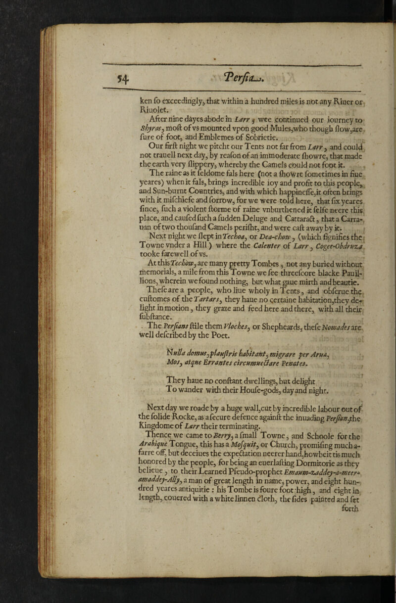 I imm ken fo exceedingly^ that within a hundred miles is not any Riuer or Riuolet. After nine dayes abode in Larr 5 wee continued our iourney to Shyrasj moft of vs mounted vpon good MuleSjWho though floWjare. fure of foot, and Emblemes of Sobrietie. Our firft night we pitcht our Tents not far from Larr 3 and could not trauell next day, by reafon of an immoderate fhowre, that made the earth very flippery^ v/hereby the Camels could not foot k. The raine as it feldome fals here (not a fliowre fomecimes in fiue yeares) when it fals, brings incredible ioy and profit to this people, and Sun-burnt Countries, and with which happineficjit often brings with it mifchiefe and forrow, for we were told here, that fix yeares fincei> fuch a violent ftorme of raine vnburthened it felfe neere this place, and caufedfuch a hidden Deluge and Cattaraft, that a Carra- nan of two thoufand Camels perilht, and were call away by it. Next night we flept inTechoa^ or Dea-chow y (which fignifies the: Townevndera Hill) where the Calenter of Larry Cogee-Obdrtiza tooke farewell of vs. At xhisTechoWy are many pretty Tombes, not any buried without memorials, a mile from this Towne we fee threefcore blacke Pauil- lions, wherein we found nothing, but what gaue mirth andbeautie. Thefearea people, who Hue wholy in Tents, and obferuethe cuftomes of the Tartarsy they haue no certaine habitation,they de-« light in motion, they graze and feed here and there, with all their fubftance. The Verfiam ftile them Vlochesy or Shepheards, thefe Nomades are well defcribed by the Poet. N ulta domusy 'ptaufirk habitahty migrare per Arya^ MoSy atqne Errantes circumueUare Penates, They haue no conftant dwellings, but delight To wander with their Houfe-gods, day and night. t . , Next day we roade by a huge walljCUt by incredible labour out of the folide Rocke,as afecure defence againft the inuading PerfayyhQ fCingdome of Larr their terminating. Thence we came to a fmall Towne, and Schqole for the Arahique Tongue, this has a Mojquity or Church, promifing much a- farre olF, but deceiues the expedation neerer hand.howbeit tis much honored by the pepple, for being an euerlafting Dormitorie as they belieue, to their Learned Pfeudo-prophet Emaum-zaddey-a-meer* amaddey-Allyy a man of great length in name, power, and eight hun-^ dred yeares antiquitie ; hisTombeisfourefoot :high, and eight in length, couered with a white linnen cloth, the fides painted and fet forth