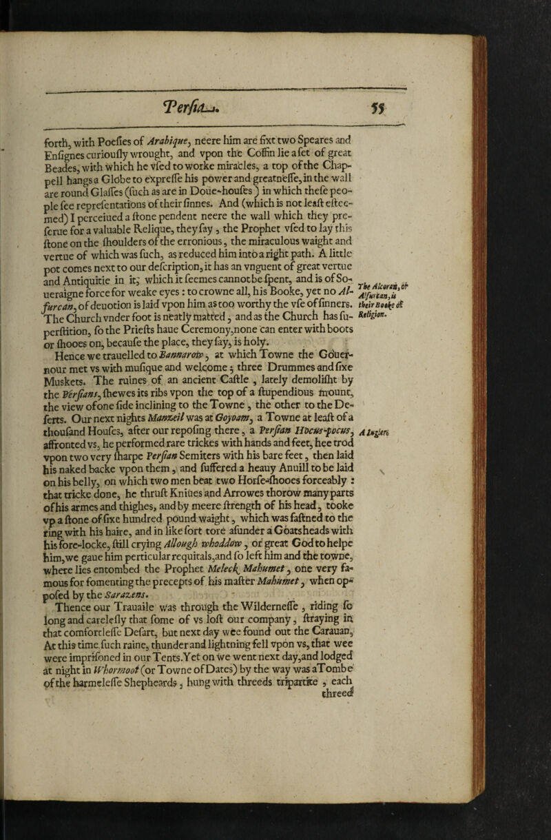 fbrthj with Poefies of Arahiqirey neere him are £xt two Speares and Enfigncs curioufly wrought, and vpon the Coffin lie a fet of great Beades, with which he vied to worke miracles, a top of the Chap¬ pell hangs a Globe to expreffie his pov/er and grcatnelTe, in the wall are round GlalTcs (fuch as are in Doiie^houfes ) in which thefe peo¬ ple fee reprefentatiOns of their iinnes. And (which is not leaft eftce- med) I perceiued a ftone pendent neere the wall which they pre- ferue for a valuable Relique, they fay , the Prophet vfed to lay this ftone on the fhoulders of the erronious, the miraculous waight and vertue of which was fuch, as reduced him into a right path. A little pot comes next to our defeription, it has an vnguent of great vertue mid Antiquitie in it,' which it feemes cannot be fpent, and is of So- . ueraigne force for weake eyes: tocrowne all, his Booke, yet no At- furcan^ of deuotion is laid vpon him as too worthy the vfe of finners. thirBotk? 6t The Church vnder foot is neatly matted 5 and as the Church has fu- Migion. perftition, fo the Priefts haue Ceremony,none can enter with boots or ihooes on, becaufe the place, they fay*, is holy. Hencewetrauelledto^</»»<//i>^5 at which Towne the Gduer- nour met vs with mufique and welcome 5 three Drummes and fixe Muskets* The mines of an ancient Caftle , lately demoliflit by the F^^yii^/^/^ftiewes its ribs vpon the top of a ftupendious mount, the view ofone fide inclining to the Towne , the other to the De- ferts. Our next nights Manzeil was at Goyoam^ a To wne at leaft of a thoufand Houfes, after our repofing there, a Vzrfian uum^-peusy affronted vs, he performed rare trickes with hands and feet, hee trod vpon two very ftiarpe Verjtan Semiters with his bare feet, then laid his naked backe vpon them, and fuffered a heauy Anuill to be laid on his belly, on which two men beat two HorfeAooes forceably : that tricke done, he thruft Kniues and Arrowes thorow many parts of his afmes and thighes, and by meere ftfength of his head, tdoke ^ vp a ftone of fixe hundred pdund waight, which was faftned to the ring with his hake, and in like fort tore afunder a Goatsheads with hisfore-locke, ftill crying AUough vohodddw, or' great Godtohelpe him,we gaue him perticular requitals,and fo left him and the towne, where lies entombed the Prophet Meleck^Mahumet ^ one very fa¬ mous for fomenting the precepts of his mafter Mahumet ^ when op* pofed by the Sarazens, Thence our Trauaile was through the Wilderneffe , riding do long and carelefly that fomc of vs loft our company, ftraymg in that comfort) elTe Defart, but next day wee found out the Carauan, At this time, fuch raine, thunder and lightning fell vpon vs, that wee were imprrfoned in ourTents.Yet on We went next day,and lodged at night in Whomooi (or Towne of Dates) by the way was aTombe pftheharmeleiTeShepbcards, hung with threeds tripartke , each