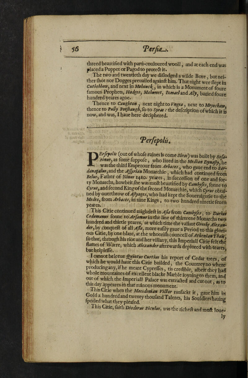 * / threed beautified with parti-couloured wooJl ^ and at each end was jp^laced a Puppet or Pagod to proteft it* The two and twentieth day we diflodged a wilde Bore, but nei¬ ther (hot nor Dogges preuailed againft him. That night wee flept in Cutbobbow^ and next in Mehouck^^ in which is a Monument of fourc famous Prophets, Hodgu^ Mah$mtt^ IzmaeUnd AUy^ buried foure hundred yeares agoe. Thence to CaUghtoH , next night to next toMmehan. thence to TuUy Totjhaugh, Co to Syr^ .■ the defeription of which it m now, and was, I haue here deciphered. 1 r f'- Terfepolut PErfefolk (out of whoferuines is come Sim) was built by Sofa* nmn, as fome fuppofe, who lined in the Median Dynaflu he was the third Emperour from Ariacet, who gaue end to i.»»- ^^»4p^»r,and the Monarchic, which had continued from Sel^, Father of Ninmt^so. yeares, infucceffion Of one and for¬ ty Monarchs, howbeitlhe was moft beautified by CamMs, fonne to try/w, and fecond Kingofthefecond Monarchic, which obtai¬ ned by ouerthrow ofAjiyages, who had kept the Soueraigntie to the Medea, {torn Ariacet,itimaeKmgs, to two hundredninetiefeuen yeares. 'This Gitie continued mightieft in from Camhfe,, to DarL Codoma^Come to Arfaenjea in die line of thirteeneMoaarchs two hun^M and tnirtie yeares,at which time the valiant Greeke Alexaft- dfer, by conqueft (>f all Afa, more eafily gaue a Period to this glori¬ ous Citie, by one blaze, at the whoorifli councell Athenian hak^ fo that, ^rough his riot and her villany, this Imperial] Citie felt t!ie budielplc^^^^^' afterwards deplored with teares^ l^othe^eneSuitttmCurtim his report of Cedar trees, of which he would ^ue this Citie builded, the Countrey no where producingany,if he meant Cyprefles, tis credible, albeit they had whole mountaines of excellent blacke Marble ioyningto them, and out of which the /mperiall Palace was extrafted and cut out, as to this day appeares in that ruinous monument. I^his Citie when the Mactdoman ViSor ranfackt it, gduehim in fpSdiSgpIS^ Souldiershauing This Citie, faith Diodornt SicMhs, was the richeftand moft loue-
