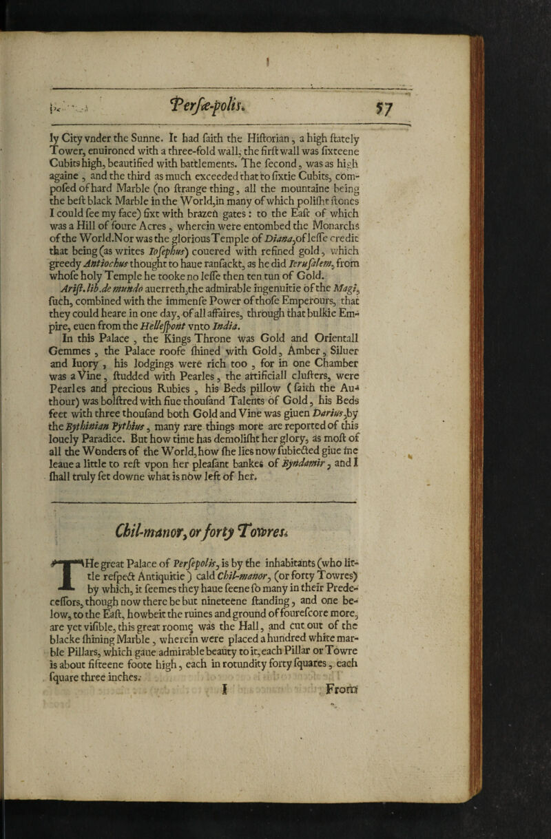 !! ly City vnder the Sunne. It had faith the Hiftorian, ahighftately Tower, enuironed with a three-fold wall, the firft wall was fixteene Cubits high, beautified with battlements. The fecond, was as high againe , and the third as much exceeded that to fixtie Cubits, cbm- pofed of hard Marble (no ftrange thing, all the mountainc being the beft black Marble in the World,in many of which polilht iloncs I could fee my face) fixt with brazefi gates: to the Eafc of which was a Hill of foure Acres , wherein were entombed tlie MonarchS of the World.Norwasthe glorious Temple of credit that being (as writes lofephus) couered with refined gold, which greedy Antrochus thought to haue ranfackt, as he didTerufilef/f^ from whofe holy Temple he tooke no leffe then ten tun of Gold. Arift, Uh.de mundo auerreth,the admirable ingenuitie of the fuch, combined with the immenfe Power of thofe Empei'ours, that they could heare in one day, of all affaires, through that bulkie Em¬ pire, euen from the Hellejpof^t vnto India. In this Palace , the Kings Throne Was Gold and Orientall Gemmes , the Palace roofe fhined with Gold, Amber, Siluer and luory , his lodgings were rich too , for in one Chamber was a Vine, ftudded with Pearles, the artificial! clufters, were Pearles and precious Rubies , his Beds pillow (faith the Au>^ thour) wasbolftredwithfiuethoufand Talents of Gold, his Beds feet with three thoufand both Gold and Vine was giuen Dariuf^y the Bjthinian Tjfthiuf ^ many rare things more are reported of this louely Paradice. But how time has demolilht her glory, as moft of all the Wonders of the World, how (he lies now fubiedted giue tnc leauea little to reft vpon her pleafant bankes of Byndamir and! (hall truly fet downe what is now left of her. ' Chil-mamrtOrforty I‘o'a>reSi THe great Palace of VerfipoliSj is by the inhabitants (who lit¬ tle refpedt Antiquitie ) cald Chil-mamr^ (or forty Towres) by which, it feemes they haue feenefo many in their Prede- cefTors, though now there be but nineteene Handing, and one be¬ low, to the Eaft, howbeit the mines and ground of fourcfcore more, are yet vifible, this great roomq was the Hall, and cut out of the blacke ftiining Marble, wherein v/cre placed a huridred white mar¬ ble Pillars, which gaue admirable beauty to it, each Pillar orTowre is about fifteene foote high, each in rotundity forty fquares, each fquare three inches.- I From