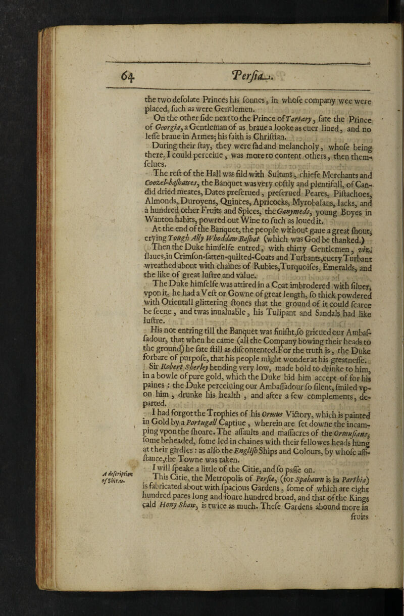 ifa the two defolate Princes his fonnes j in whole company 'wee were placed, fuch as were Gentlemen. On the other fide next to the Prince of Tartary, fate the Prince of Georgia^ a Gentleman of as braue a looke as euer lined ^ and no lefie braue in Armes^ his faith is Ghriftian. During their ftay, they were fad and melancholy, whofe being there, I could perceiue, was more to content others, then them-» felues. • The reft of the Hall was fild with Sultans ^ chiefe Merchants and Cvozd-bafiams^ the Banquet was very coftly and plentifull, of Can- - did dried meates. Dates preferued, preferued Peares, Piftachoes, Almonds,, Duroyens, Quinces, Apricocks, Myrobalans, lacks, and a hundred other Fruits and Spices, thcGanymedsy young Boyes in Wanton habits, powred out Wine to fach as loued it. At the end of the Banquet, the people without gaue a great Ihout, . ziyingTvUgh AUy Whoddaxf>BaJhat Then the Duke himfelfe entred, with thirty Gentlemen ^ vizi flaues,in Crimlbn-lattcn-quiltcd-Coats and T urbantSjCuery T urbant wreathed about with chaines of ‘RubieSjTurquoifes, Emeralds, and the like of great luftre and value. ? The Duke himlelfe was attired in a Coat imbrodered with filuerj vpon it, he had a Veft or Gowne of great length, fo thick powdered With Orientall glittering ftones that the ground of it could fcarce be feen^, and twas inualuable, his Tujipant and Sandals had like luftre. His not entring till the Banquet was finilht,lb grieued our Ambafi* ladour, that when he came (all the Company bowing their heads,to the ground) he fate ftill as dilcontented.For the truth is, the Duke forbare of purpofe, that his people might wonder at his greatnefie. Sk Robert Sh€rkyh^u6mgv^ty \oYf^ made bold to drinke to him in a bowleofpure gold, which the Duke bid him accept of for his paines : the Duke perceiuing our Ambafiadour fo filent, fmiled vp¬ on him , drunke his health , and after a fev/ complements, de¬ parted. ^ I had forgot the Trophies of his Ormus Viftory, which is painted ^ in Gold by a Vortugall Captiuc, wherein arc fet downe the incam¬ ping vpon the Ihoare. The alTaults and flialTacres of ik^OrPtufians^ fome beheaded, fonie led in chaines with their fellowes heads hung at their girdles: as alfo the Englijh Ships and Colours, by whofe alfi- ftance,the Towne was taken* A iefcrM n ^ fpcakc a little of the Citie, and fo paffc on. the Metropolis of Verfta^ (ioxSpahawn is in Varthra) IS fabricated about with fpacious Gardens, fome of which are eight hundred paces long and foure hundred broad, and that of the Kings cald Hofty shaxp^ is twice as much-. Thefe Gardens abound more in ' ' ftuits •