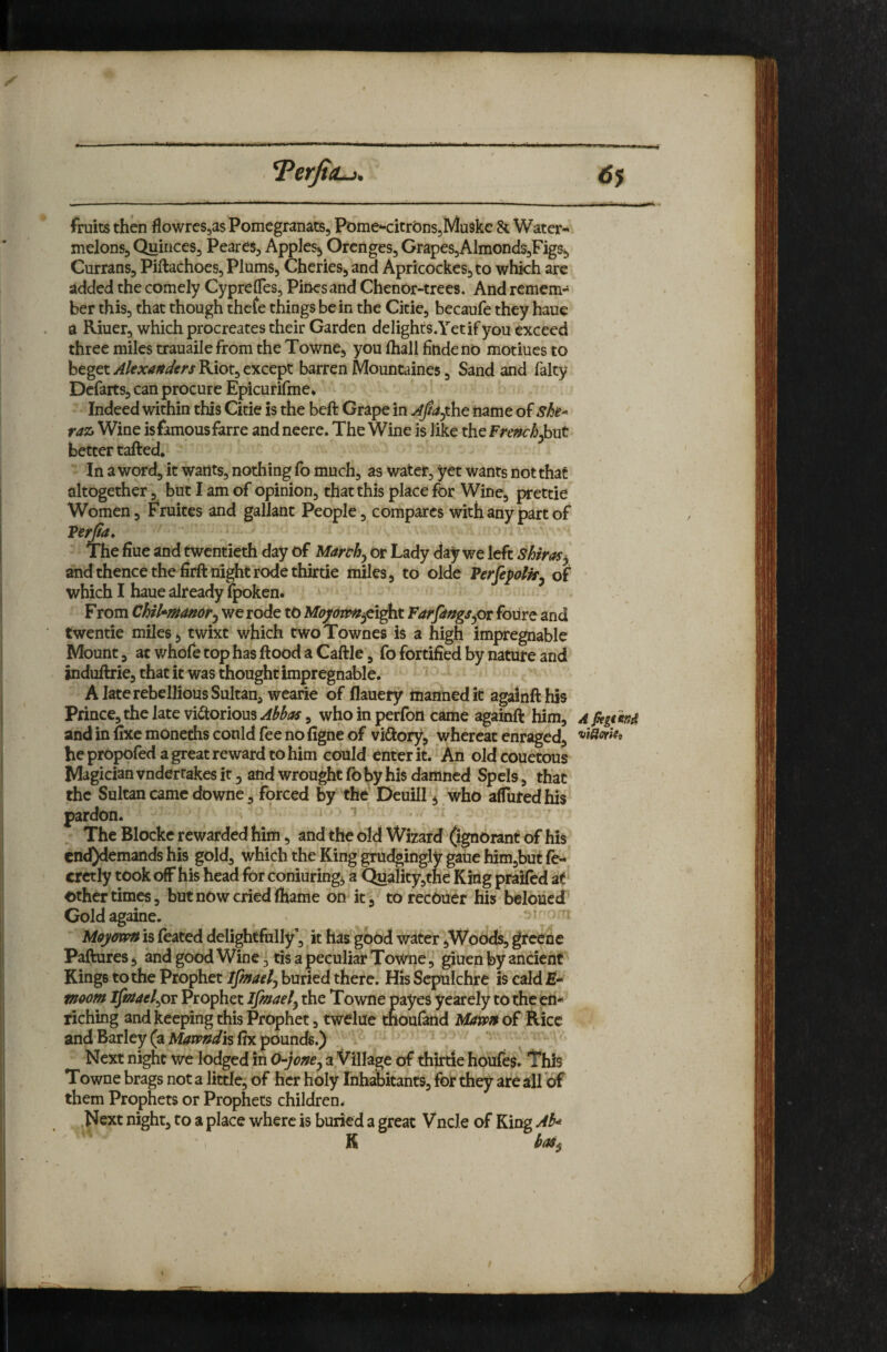 fruits then flowrcSjasPomegranats, Pome*-citrbns5Mu3kc 8t Water- melons, QuinceSj Peares^ Apples, Orcnges, GrapeSjAlmondSjFigs, CurranSj Piftachoes, Plums, Cheries, and Apricockcs,to whkh arc added the comely Cyprefles, Piricsand ChenOr-trees. And remem¬ ber thisj that though thefe things be in the Citie, becaufe they haue a Riuer, which procreates their Garden delighrs.Yetif you exceed three miles trauaile from the Towne, you lhall finde no motiues to beget y^/ejv^^^wRiotj except barren Mountaines, Sand and falty Dcfarts, can procure Epicurifme* Indeed within this Citie is the beft Grape in Ajla^th.^ name she-- raz, Wine is famous farre and neere. The Wine is like the French better rafted. In a word, it wants, nothing fo much, as water, yet wants not that altogether, but I am of opinion, that this place for Wine, prettie Women, Fruites and gallant People, compares with any part of Ferjta. The fiue and twentieth day of Marth^ or Lady day we left shiras^ and thence the firft night rode thirtie miles, to olde Ferfepolk^ of which I haue already Ipoken* From Chikmanor^ we rode to M^^^s^^eight Farmings pc foure and twentie miles, twixt which two Townes is a high impregnable Mount, at whofe top has ftood a Caftle, fo fortified by nature and induftrie, that it was thought impregnable. A late rebellious Sultan, wearie of flauery manned it againfthis Prince, the late viftorious^^^^^y, who in perfon came againft him, a pegtitid and in fixe monechs could fee no figne of viftory, whereat enraged, he propofed a great reward to him could enter it. An old couetous Magician vndertakes it, and wrought fo by his damned Spcis, that the Sultan came downe, forced by the Dcuill, who affuredhis pardon. ^ The Blocke rewarded him, and the old Wizard (ignorant of his end)demands his gold, which the King grudgingly gaiie him,but fe- cretly took off his head for conjuring, a Qualityjthe King praifed at other timw, but now cried lhame on it , torecOuer his beloiicd^ Goldagaine. Moyoxpn is (bated delightfully', it has good water,Woods, greene Paftures, and good Wine, tis a peculiar Towne, giuen by ancient Kings to the Prophet Ifmaetj buried there. His Sepulchre is cald moom ifinaelpc Prophet Ifmaely the Towne payes yearely to the bn* riching and keeping this Prophet, twelue tnoufand MavfH of Rice and Barley (a Mavpndh fix pounds.) Next night we lodged in 0-joney a Village of diirtie houfes' This Towne brags not a little; of her holy Inhabitants, for they are all of them Prophets or Prophets children. .Next night, to a place where is buried a great Vncle of King K