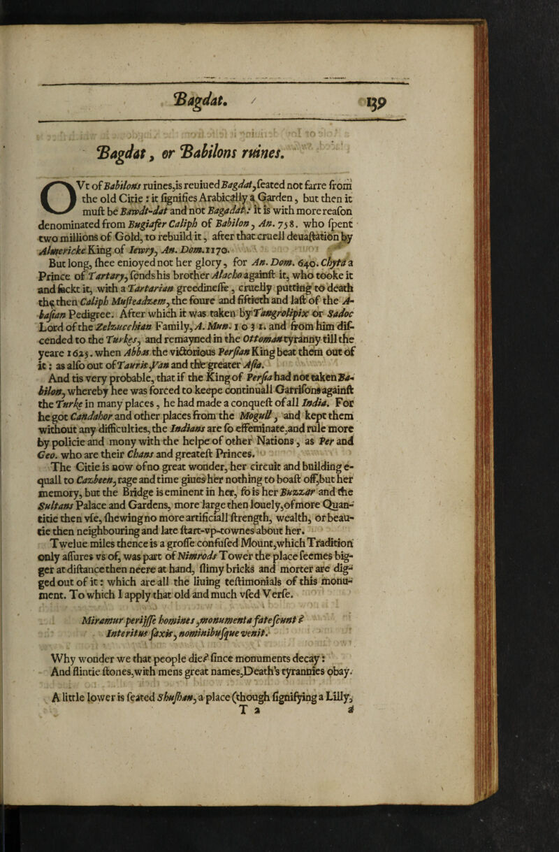 ^agdaU / 119 I TO “Bagdat, er Bahilons rtdnes. ' \ •, I OVt of Bah’tlons ruincSjis reuiued^/^g^rf/jfeated not farre from the old Citie: it fignifies Arabic^ly a G^den ^ but then it muft be Bavodt-dat ^nd not Bagadatd It is with more reafon dcnominztcdhomBugiaferCaliph of Bahilonj An, 758. who (pent * two millions of Gold, to rebuild it, after that cruell cfcuaftatibn by Almericke Kmgoi lewrjj An, Dom.tjyo. ' ' • But long, (hee enioyed not her glory, for An. Dorn, <540. Chytdz Prince of Tartaryy{gndshis brother>^/<^c/j<»againft it, whotooke ic andfecktit, with ^iTartarzan greedineffe, erucHy puttki^ t^ de^ th^ thenir<^///)i6 Mufieadzem^ the foure and fiftieth and laft of the-^ hafian Pedigree. After which it was taken by ti: Sadoc Lord of the Zelzuccfdan Family, /I. idun, i o 3 and from himdiif* cended to the Tufkes^ and remayied in the Offmnntytinny till the yeare 1625. when A^tas the vi^rious Ferjtan King beat th^ out of it; as alfo out of Taurk^aa and tH^greatef ^ And tis very probable, that if the King of VerfiahsA not taken bilotfj whereby hee was forc^ed to keepe continuall Garrifohtagainft the Tnrke in many places, he had made a conqueft of all India, For he got and other places from the MoguU ^ and kept them , without any difficulties, the Indians are fo efFeminate,and rule more bypolicieand mony with the helpe of other Nations, as Per and Ceo, who are their Chans and greateft Princes. ' The Citie is now of no great wonder, her circuit and building e- quall to Cazbeen^ rage and time giuesher nothing tO boaft’ o^but her memory, but the Bridge is eminent in her, fo is her Buzzar and the Sultans Palace and Gardens, more lar^e then iouely;,ofmore Quan- dtie then yfcjlhewing no more artificial! ftrength, wealth, orbeau* rie then neighbouring and late ftart-vp-townes about her. * Twelue miles thence is a grofle confufed Mountjwhich Tradition only affures vs of, was part of Tower the place feemes big¬ ger at diftance then ncere at hand, (limy bricks and morterare dig*^ ged out of it t which are all the lining teftimonials of this tnortu- ment. To which I apply that old and much vfed Verfe. ^ ’ -i'l Mirafnur perijjJhhominis^tnonHmentafatefcuntd lnteritus>jdxk^no0mibufquevenit.^- Why wonder we that people die^ fince monuments decay i And flintie ftones,with mens great names,Death^ tyrannies pbay.' A little lower is feated shujlun^ a place (though fignifying a Lilly, T a 2f