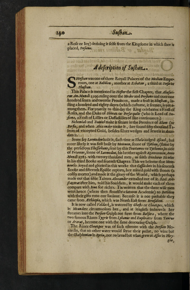 Ml 'I I ■ ■g'llH lit IWI. I . I ■ —IM .MIM.-.lil 14.0 Sulharu. a Rofe or loy) dcriuing it felfe'from the Kbgdome iti which (hec i# placed^ Sufana* A. X: ' ■ Jdefcription of Su/hatu,, I k*' -■ V ■* SHupan was one of three Royall Palaces of the Median Erope- rourSj one at Babilon, another at Ecbatan , a third at SuCa Or Shupan, jThis Palace is mentioned in Hefier the firft Chapter, that Ahafite-^ rus An, Mundi 35oo.ruling oner the Medes and Verftans and oner one hundred feuen and twentie Prouinces, made a feaft ^n Shnpan j la- fting a hundred and eighty dayes (which cuftome, it feemes, isyet a- mongthem. Foryearely to this day the King celebrates a Feaft of Rofes, and the Duke of Shiraz or PerJa~polif (who is Lord of Su-* fana, a Feaft of Lillies or DafFadilliesof like continuancei) Nehemiah and Daniel make it (Ituate in the Prouince of Elam (or Perpa^ and when Alexander tookc it, hee foundfifty thouland Ta¬ lents of vneoyned Gold, beftdes filuer wedges and Jewels in abun¬ dance. Some lay Laomedon built it, fuch time as Thola iudged Ifrael^ but more likely it was firft built by Memnon^ fonne of Tythn^ (flaine by the perfidious theffalians^ fenr by this Tevptamos or Tyt horns jin aide of Vriamus^ Tonne of Laomedon^ his brother againft Agamemnon^Anno JVfi^W;r27S3. with twenty thoiifand men, as faith Diodorus Siculus in his third Booke and feuenth Chapter.This we beleeue that Mem* nonio ioyed and gloried in this worke that Cajfiodore in his feuenth Booke and fifteenth Epiftle reports, hee mixed gold with ftones (3 coftly morter) and made it the glory of the W orld, which perhaps made out that fiftie Talents Alexander extraded out of it. And Ari* fiagoras after him, told his Souldiers, it would make each of them compare mth loue for riches. Tis written that the three wife men went hence (where then flouriflic a femous Academie) to Eethlem with their gifts vnto ourSauiour. Becaufe it is not probable they came from Mthiopia^ which was North Eaft from lerufalem. t It is now called Valdac\ps> watered by Chops or Choazpes^ which in Meanders circumuolues her , and at lenghth imbowels her ftreames into the Perpan Gulph not farre from Balfora, where the two famous Riuers Tygris from Lybanus and Euphrates from Taurus or Araratj become one with the fame deuouring Gulph. The Riuer Choazpes was of fuch efteeme with the Perpan Mo- narchs, that no other water would ferue their palJat, no wine but the Chalybonian in Syria^ nor no bread but what grew at Ajjbs in Phry- \