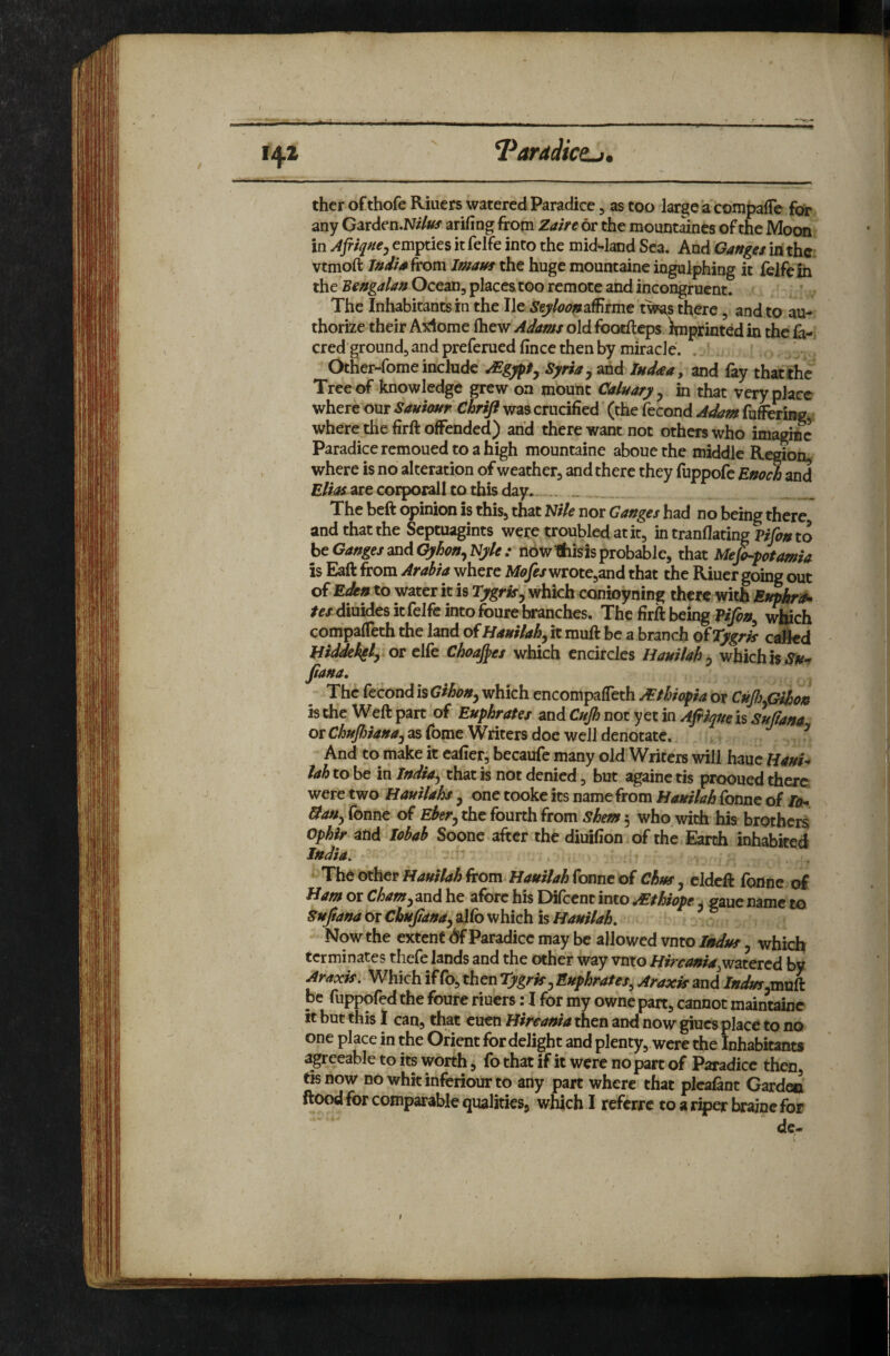 V ‘Parddictj, 142 ther ofthofe Riuers watered Paradicc, as too large a compare for any Garden.N//«f arifing from Zaire or the mountines of the Moon in Afriqne^ empties it felfe into the mid-land Sea. And Ganges in the; vtmoft India kom Imam the huge mountaine ingulphing it lelfe in the Bengalan Ocean, places too remote and incongruent. The Inhabitants in the He Seyloon^iSirme there, and to au¬ thorize their A^dome ftiew Adams old footfteps Imprinted in the la-, cred ground, and preferuedfince then by miracle. . ' Other-fome include Syria y and Indaa, and fay thatche Tree of knowledge pew on mount Cainary y in that very place where our Sauiostr Chrift was crucified (the fecond Adam fufering*, where the firft offended) and there want not others who imagine Paradiceremouedtoahigh mountaine abouethe middle Region, where is no alteration of weather, and there they fuppofe Enoch and are corporall to this day.. .. The befi opinion is this, that I^ile nor Ganges had no being there and that the Septuagints were troubled at it, in tranflating to htGangesmAGyhonyNyle: nbwlfcisisprobable, that Me^potamia is Eaft from Arabia where wrote,and that the Riuer going out of Eikn to water it is Tygrisy which conioyning there with ^f/diuides it felfe into foure branches. The firft being which compafTeth the land ofHattilahy it muft be a branch ofTygris called Biddekgly.or elfe Choates which encircles Hauilahy which is fiana. The fecond is Gihony which encompafleth JEthic^ia or CnJisyGihon is the Weft part of Euphrates and Cujh not yet in Afiiqueh Sujiana or as fome Writers doe well denotatc.. ^ And to make it eafietj becaufe many old Writere will hauc HauU lah to be in India^ that is not denied, but againc tis prooued there were two Hauilahs y one tooke its name from Bauilah Tonne of IdofSy Tonne of Ehery the fourth from shem 5 who, with his brothers Ophir and lobah Soone after the diuifion of the.Earth inhabited India. Hauiiah from Hauiiah(omt of Chus y cldcft fonne of Bam or Chamy^iod he afore his Difccnt into ^thiope u gaue name to SuJ/ana Or Chujtandy alfb which is Bauilah. Now the extent <*if Paradice may be allowed vnto Indm y which terminates thefe lands and the other way vnto Bircania^vifztcrcd by Araxk. Which if fo, then rygrky Euphrates^ Araxk and /W«f,muft be fuppofed the foure riuers: I for my owne part, cannot maintaine it but this 1 can, that cuen Birtania then and now giucs place to no one place in the Orient for delight and plenty, were the Inhabitants agreeable to its worth, fo that if it were no part of Paradicc then, tis now nowhkinferiourto any part where that picafant Garden ftood for comparable qualities, which I referre toariperbrajnefor de«