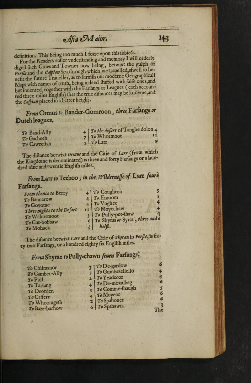 ttJjiA aibri definition. This being too much I feare Vpon this fubiea. . For the Readers eafier vnderflanding and memory 1 will orderly dieeltfuch Cities and Townes now being, betwixt the gdph ot Terffami the Sea through which wettauelle^alwell to be¬ nefit the future Traueller, as to fumifh olir moderne Geographicall Maps with names of truth, being indeed fluffed with falfe ones,and U inuented, together with the Farfangs or Leagues ( each accoun¬ ted three miles Englilh) that the true diflances may be knowne,and the £:4>w» placorl in a better height. FromOrmus<0 Bander-Gomroon, threetatkagser Dutch leagues. ro the defart of Tanghe dolon 4 Ti;Whormoot ’ T^Larr II ♦ / 9 nM To Band-Ally ' 4 To Gachecn 7 To Cawreftati 5 The diflance betwixt Or»«f and the Citie of trfcf (from wbch the Ringdome is denominated) is three and fony Fatfangs or a hun¬ dred nine andtwentie Engliih miles., From Larr toTeehoo j i»i the Wilderne^e of Lart foure Farfangs. “ /^\To Coughtoa 5 41 r<?,Einpom . , , ^ 4|'r<?Vnghee , 4 [I 1 TaMoyechaw 4 3 1 To pully-pot-ihav/ Trofff theftce to Berry To Bannarow To Goyome Thrte nights to tht Defart ToWchoimoot I'<7Cut-bobbaw To Mohack i 4 To Shyras or Syras 5 three and 4 halfe* The diftance betwixt Larr^tidi the Citie of shjrazin Verfia^ is (ix^ ty two Farfangs, or a hundred eighty fix Englifti miles. Shyraz roPully-chawn fttkn Farfangs? 3 To Chilmanor To Camber-Ally To Pull TbTartang To Deorden To Cafferr To Whoomgefh To Bazc-bachow 6 To De-gardow To GumbazellellO TtfYezdecoz To De-moxalbeg To Comme-fhaugh To Moyeor T<?Spahonet To Spahawn^ \ C\ 0\