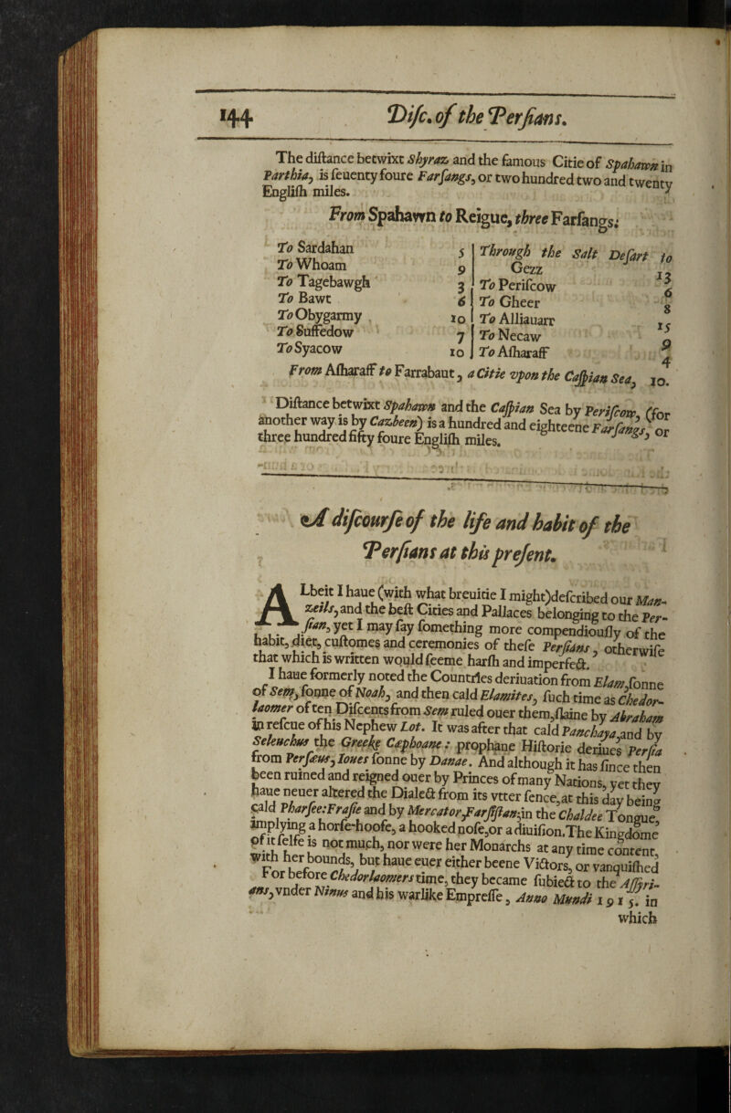 The diftance betwixt Shyraz, and the famous Citie of spahawk in Tarthia, isfenentyfoure for two hundred two and twentv Engizih miles. ^ From Spahavrn fo Reiguc, Farfangs; Ttf Sardahan To Whoam To Tagebawgh' To Bawc Tf^Obygarmy To Suffedow To Syacow 5 9 3 6 lo 7 10 Through the Salt Defart to Cexi ' , j To Perifcow ^ To Gheer To Alliauarr To Necaw To AlharafF 8 15 9 4 ^ . From AfharafF to Farrabaut, a Citie vpo» the Capaa Sea, |o. ' DAance betwixt Spaha^ and the Capa/t Sea by Perifcow, ffor another wyis by C^^rf»)isafaundred and eighteenefifoi^^^^^ three hunted fifty foureEnglilh miles. ■' ^ ^ . J t i,.* zA difcourfe of the life and habit of the Ter/ians at this prefent, iC* - A ^ wto breuitie I might)dercribed our fl&«. lutlsy and the beft Cities and PalJaces belonging to the Per- ' fl- ^ fomething more compendioufly of the habit, diet, cuftomes and ceremonies of thefe Perfiam, oierwife that which is written wquld fceme harlh and imperfeift. I haue formerly noted the Countries deriuation from Elam fonne of foune of and then cald Elamites, fuch time as CheJor- laomer of ten Djfcepfrom Sem ruled ouer them,llaine by Abraham ©refcue of his Nephew It was after that caldP^*c4^,and by Seleuchmtbe Grepkp Cafhoaue-.- prophane Hiftorie derkes PerJa from Perfem,Iouet fonne by Dauae. And although it has fince then been ruined and reigned ouer by Princes of many Nations vet thev' haue neuer altered the Dialefl from its vtter fenL,at this dL being pld PW/ee;F«/e and by l^rcatorfarjlftau-^u the Chaldee Tongue! pMtfelfeis not much, nor were her Monarchs at any time content With her bounds, but haue euer either beene Viftors! or vanquilhed For before cWor/rfewerr time, they became fubieSto the AfTtri- vnder N»»w and his warlike Empreffe, Amo Uundi i p i ^ in which