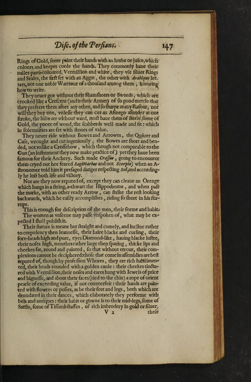 / ^ifc. of the Terjiansi Rings of Gold, feme paint their hands with an herbe or fuicejWhicIi colours and keepes coolc the hands. They commonly haue their nailcs parti-coloured, Vermillion and whit^, they vfc filuer Rings and Seales, the firft fet with an Aggat, the other with 'Arabique let¬ ters, not one noble Warriour of athoufand among them », knowing howtowrite. . r . ■ They neuer goe without their Shaflilhcers or Swords, which are crooked like a Crefeent (and is their Armes) of fo good mettle that they preferre them afore any other, and fo fliarpe asany Rafour, not willtneybuy one, vnlelTe they'can cut an Afinego afoiicfer^at one ftroke, the hilts are without ward, riiuft haue them of ftccl^jfome of Cold, the pOore of wood, the feabberds well made and fit: which in folemnities are fet with ftones of value. They neuer ride without Bowes and Arrowes, the Quiuer and Cafe, wrought and cutingenioufly , the Bowes are foort and ben¬ ded, not vnlike a Crolfebow, which though not comparable to the Gun (an inftrument they now make practice of) yet they haue been famous for their Archery. Such made Crajfm ^ going to encounter them cryed out hee feared Sagittarius and not Scorpio) when an A- ftronomer told him it prelaged danger rclpefting Sol^nd according¬ ly he loft both life and viftory. Nor are they now reputed of, except they can cleaue an Orengc which hangs in a firing, a-thwart the Hippodrome, and when paft the marke, with an other ready Arrow, can ftrike the reft looldng backv/ards, which he eafily accomplifhes, riding fo Ihort in his ftir- rops. This is enough for defeription of the men, their forme and habit- The women as vnfeene may paffe vnfpoken of, what may be ex- pefted I fhall publifhit. Their ftature is meane but ftraight and comely, and incline rather to corpulency then leanneffe, their haire blacke and curling, their fore-heads high and pure, eyes Diamond-like, hauing blacke luftre, their nofes high, mouthes rather large then fparing, thicke lips and cheekes fat, round and painted, fo that without errour, their com¬ plexions cannot be decipheredrthofe that comeinaffembliesarebeft reputed of, though by profeffion Whores, they are rich halnlimcn*f ted, their heads rounded with a golden caule: their cheekes tinftu- red v/ith Vermillion,their nofes and cares hung with Jewels of price and bigneffe, and about their faces (tied to the chin) a rope of orient pearle of exceeding value, if not counterfeit; their hands arc pain¬ ted with flowres or pofies, as be their feet and legs, both which are denudated in their dances, which elaborately they performe with, bels and antiques: their habit or gowne is to their mid-legs, fome of Sattln, fome of TilTued-ftufFes, of rich imbrodcry in gow or filuer, V z thefe