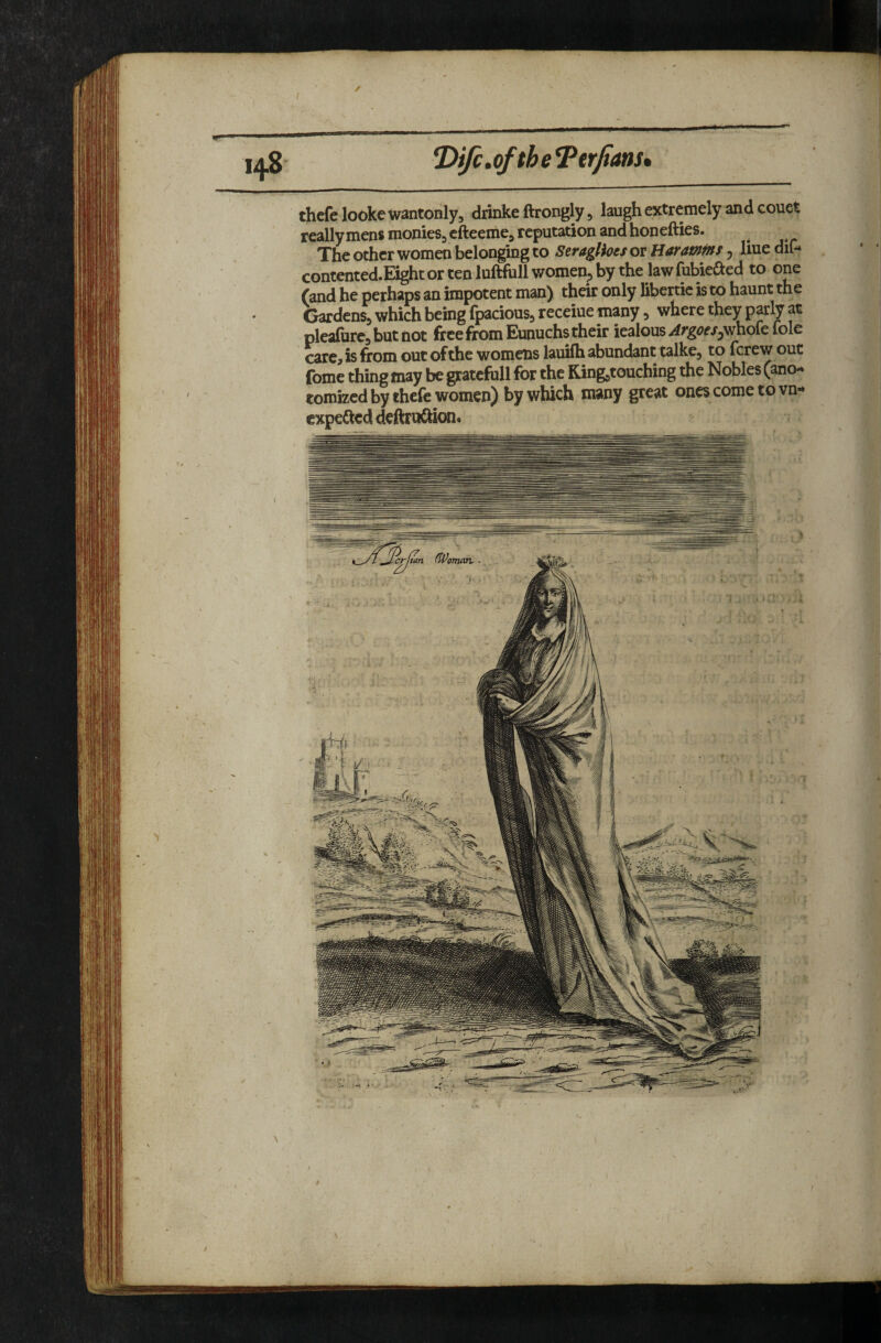 *DiJc,ofthe ^trfians* thefelooke wantonly5 diinke ftrongly, laugh extremely and couet reallymens monies, efteeme, reputation andhonefties. The other women belonging to Seraglioei or Haramm, line dif- contented.E3ghtortenluftluUwomen,bythelawfubieaed to one (and he perhaps an impotent man) their only libenie is to haunt the Gardens, which being fpacious, receiue many, where they p^ly at plea{bre,butnot free from Eunuchs their iealous^rgtfr/jwhofefole carc^ is from out of the womens lauifh abundant calke, to ferew out fome thing may be gratefoll for the King,touching the Nobles (ano- tomized by thefe women) by which many great ones come to vn- expeSed deftta£hon> Icrftan (Woman..