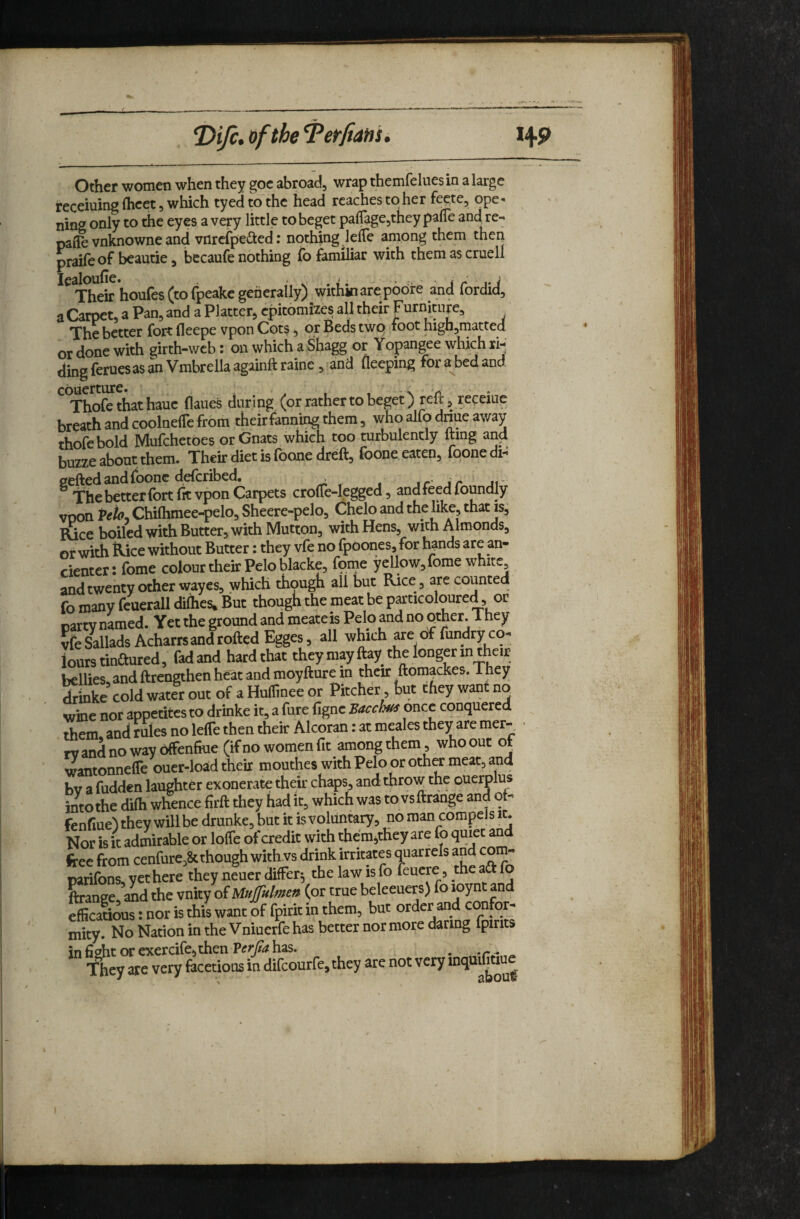 Other women when they goc abroadj wrap themfeluesin a large receiuing (beet 5 which tyedto'thc head reaches to her fe^te, ope¬ ning only to the eyes a very little to beget palTagejthey paUe and re- paffe vnknowne and vnrcfpeited; nothing lelTe among them then praifeof beautie, becaufe nothing fo familiar with themascruell Their houfes (to fpeake generally) within are poore and fordid, a Carpet, a Pan, and a Platter, epitomizes all their Furniture, ^ The better fort fleepe vpon Cots ^ or Beds two foot highjmatted or done with girth-web: on which aShagg or Yopangee which ri¬ ding feruesas an Vmbrella againft raine, and fleeping for a bed and Thofethathauc flaues during (or rather to beget) reitj receiue breath and coolnelTe from their fanning them, who alfo driue away thofebold Mufehetbes or Gnats which too turbulencly fting and buzze about them. Their diet is foone dreft, foone eaten, fqone di- gefted and (hone deferibed. ,r- jr. The better fort fit vpon Carpets crolTe-legged, and feed foundly voon Veio^ Chiftimee-pelo, Sheere-pelo, Chelo and the like, that is. Rice boiled with Butter, with Mutton, with Hens, withAimonds, or with Rice without Butter: they vfe no fpoones, for hands are an- cienter: fome colour their Pelo blacke, feme yellow, fome white, andtwenty other wayes, which thqugh all but Rice, are counted fo many feuerall dilhes* But though the meat be particoloured, or party named. Yet the ground and meateis Pelo and no pther. They vfe SalladsAcharrs and rolled Egges, all which are of fundry co¬ lours tinaured, fad and hard that they may flay the longer in their bellies and ftrengthen heat and moyfture in their ftomackes. They Sinke cold water out of a Huffinee or Pitcher but they want no wine nor appetites to drinke it, a fure figne Bacchus once conquered them and rules no leiTe then their Alcoran: at meales they are mer- rvandnowaybffenfiue (if no women fit amongthem, whoout of wantonnefle ouer-load their mouthes with Pelo or other meat, and bv a hidden laughter exonerate their chaps, and throw the querplus intothe difti whence firft they had it, which was to vsftrange and ot- fenfiue) they will be drunke, but it is voluntary, no man compeJs it. Nor is it admirable or lolfe of credit with them^they are fo quiet an free from cenfure,& though with vs drink irritates quarrels and com- panfons, yethere they neuer differ; the law is fo feuere, the aft fo Lanee ffld the vnity of (or true beleeuers) fo loynt and efficatious: nor is this want of fpirit in them, but order and con or- mity. No Nation in the Vniuerfe has better nor more daring fpmts in fight or exercife,then Verjta has. . ^ They are very fecetious in difeourfe^they are not very