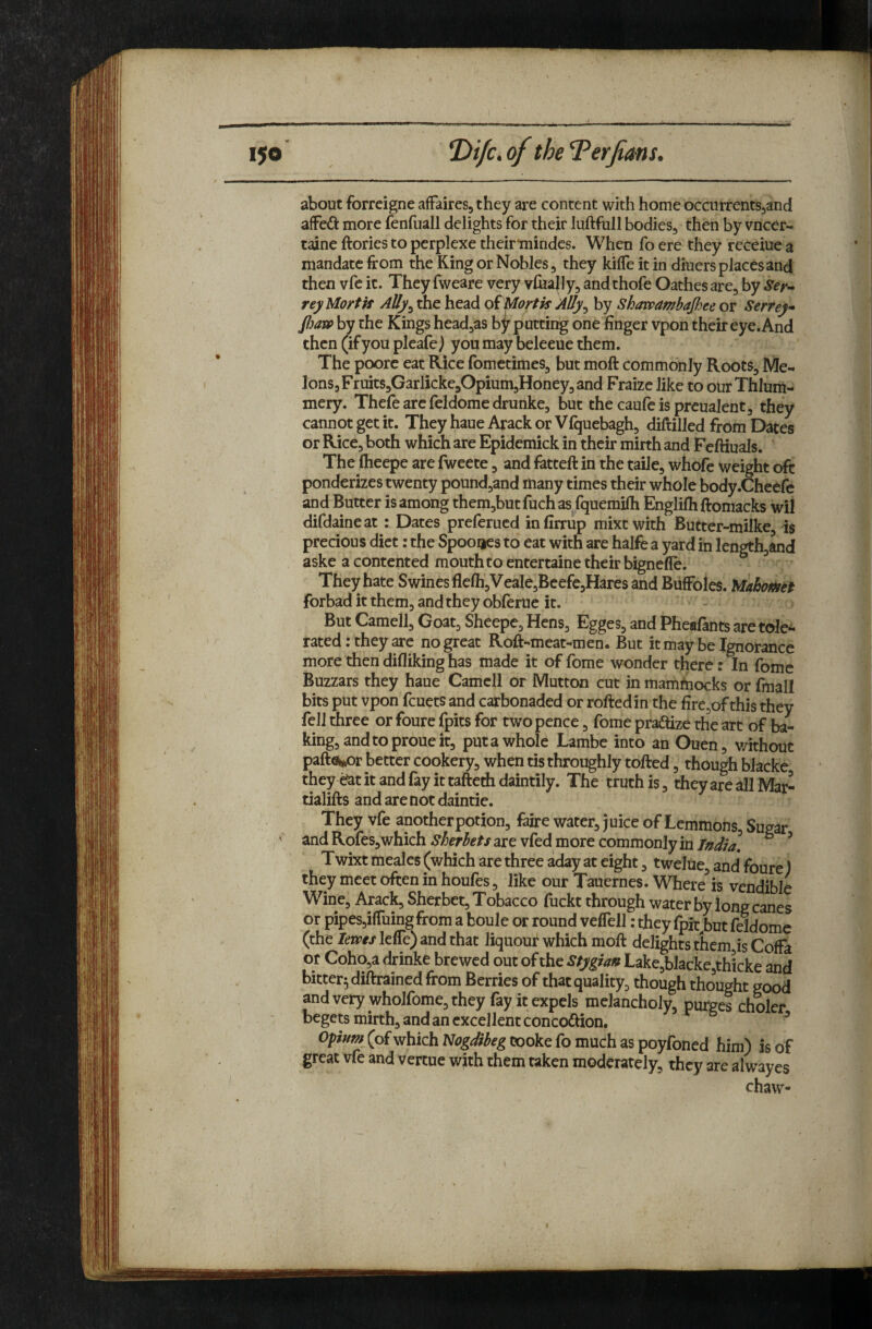about forreigne affaires, they are content with home occurrentSjand affeft more fenfuall delights for their luftfull bodies, then by vncer- taine ftories to perplexe their'mindes. When fo ere they receiue a mandate from the King or Nobles, they kiffe it in diuers places and thenvfeit. Theyfwearevery vlHa|ly,andthofeOathesare,hySer- reyUortk AUy^ the head oiMortk Ally^ by Shawambajhee or Serrey* fiatp by the Kings head,as by putting one finger vpon their eye. And then (if you pleafe j you may beleeue them. The poorc eat Rice fometimes, but moft commonly Roots, Me¬ lons, Fruits,Garlicke,Opium,Honey, and Fraize like to ourThlum- mery. Thefe arc feldome drunke, but the caufcisprcualent, they cannot get it. They haue Arack or Vfquebagh, diftilled from E^es or Rice, both which are Epidemick in their mirth and Fcftiuals. The flieepe are fweete, and fatteft in the taile, whofe weight oft ponderizes twenty pound,and many times their whole body.Cheefe and Butter is among them,butfuchas fquemifh Englifhftomacks wil difdaineat: Dates prelerucd infirrup mixtwith Butter-milke is precious diet: the Spoo^es to cat with are halfe a yard in lengthjand aske a contented mouth to entertaine their bignefle. ^ They hate Swines flcfli,Veale,Beefe,Hares and BiifFoles. forbad it them, and they obferue it. But Camell, Goat, Sheepe, Hens, Egges, and Pheafants are tole¬ rated: they are no great Roft-meat-men. But it may be Ignorance more then difliking has made it of fome wonder there r % fomc Buzzars they haue Camell or Mutton cut in mamhiocks or fmall bits put vpon feuets and carbonaded or roftedin the fire,of this they fell three or foure fpits for twopence, fome pradtize the art of ba¬ king, and to proue it, put a whole Lambe into anOuen, v/ithout pafti^r better cookery, when tis throughly tolled, though blacke they aat it and fay it tafterfi daintily. The truth is, they are all Mar- tialifts and are not daintie. They vfe another potion, faire water, juice of Lemmons, Sugar and Rofes, which Sherbets are vfed more commonly in T/sdia, ^ ’ Twixt meales (which are three aday at eight, twelue, and foure) they meet often in houles, like our Tauernes. Where is vendible Wine, Arack, Sherbet, Tobacco fuckt through water by long canes or pipes,ilTuing from a boule or round velTell: they Ipit^but feldome (the levpts lelTe) and that liquour which moft delights them is Cofta Of Coho,a drinke brewed out of the Stygian Lake,blacke,thicke and bitter^diftrainedfrom Berries of that quality, though thought good and very wholfome, they fay it expels melancholy, purges choler begets mirth, and an excellent concoftion. Opw/w(ofwhichAriJgJ^fg Cooke fo much as poyfoned him) is of great vfe and vertue with them taken moderately, they are alwayes chaw-