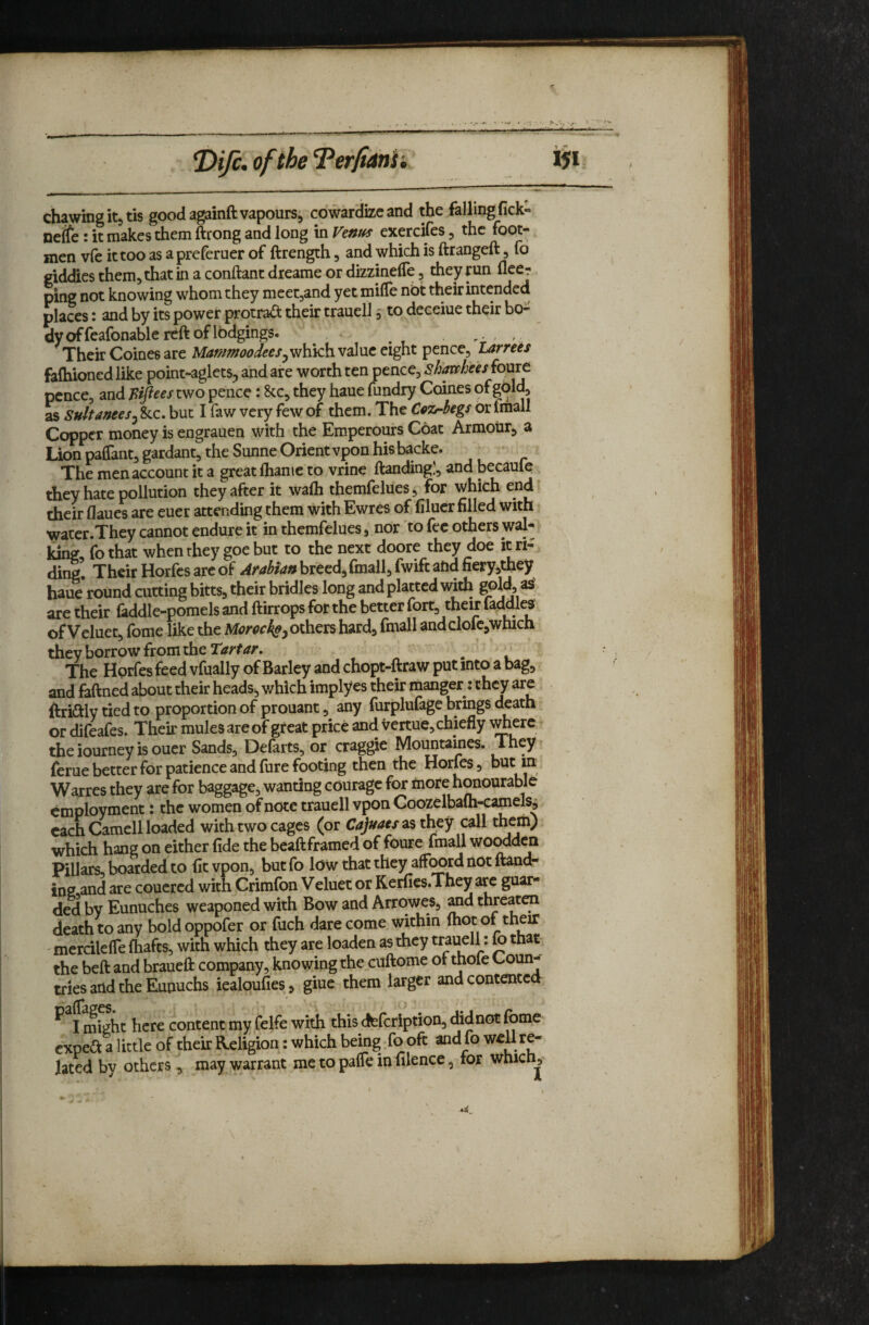 *DiJc. of the 'Terfidnii iji chawing its tis goodagainftvapourSs cowarHizc and the falling fick- netfe: it makes them ftrong and long in Ventfs exercifes, the foot-, men vfe it too as a preferucr of ftrength, and which is ftrangeft, fo giddies them, that in a conftant dreame or dizzinelTe, they run fleer ping not knowing whom they meetjand yet miffe nbt their intended places: and by its power protra^ their trauell 5 to deceiue their bo¬ dy of feafonable reft of Ibdgings. , Their Coines are Aitf«^wW<?f/5whkh value eight pence, Larre^s falhioned like point-aglets, and are worth ten pence, shmhees foure pence, and two pence: 8cc, they haue fundry Coines of as Sultanees^ &c. but I faw very few of them. The CoTriegs or fmall Copper money is engrauen with the Emperours Coat Armour, a Lion paflant, gardant, the Sunne Orientvpon hisbacke. The men account it a great fliame to vrine ftanding!, and Ijecaufe they hate pollution they after it wafli themfelues, for which end their flaues are euer attending them with Ewres of filucr filled with water.They cannot endure it in themfelues, nor to fee others wal* king, fo that when they goe but to the next doore they doe it ri¬ ding. Their Horfes arc of breed, fmall, fwift and neryjthey haue round cutting bitts, their bridles long and platted with gold, as. are their faddle-pomels and ftirrops for the better fort, their lacWl^ of Veluet, fome like the Mor^ckeyOthevs hard, fmall andclofc,which they borrow from the Tartar. The Horfes feed vfually of Barley and chopt-ftraw put into a bag, and faftned about their heads, which implyes their manger: they are ftriftly tied to proportion of prouant, any furplufage brings death or difeafes. Their mules are of great price and Vertue, chiefly ^J^erc theiourneyisouer Sands, Defarts, or craggie Mountames. They^ feme better for patience and fure footing then the Horfes, hut m Warres they are for baggage, wanting courage f^ more h^ourable employment: the women of note trauell vpon Coozelbalh-camels^ each Camell loaded with two cages (or Cajuaes^s they call them) which hang on either fide the beaftframed of foure fmall woodden Pillars, boarded to fit vpon, butfo low that they afford not ftand¬ ing and are coucred with Crimfbn Veluet or Kerfies.They are guar¬ ded by Eunuches weaponed with Bow and Arrowes, ^d threaten death to any boldoppofer or fuch dare come within (hot of their ' mercilefle fhafts, with which they are loaden as they trauell: fo that the beft and braueft company, knowing the cuftome of thofe Coun¬ tries and the Eunuchs iealqufies, giue them larger and contented might here content my felfe with this defeription, did not fonie expert a little of their Religion: which being fo oft and fo re¬ lated by others, may warrant me to palTe in filence, for whicnj^-