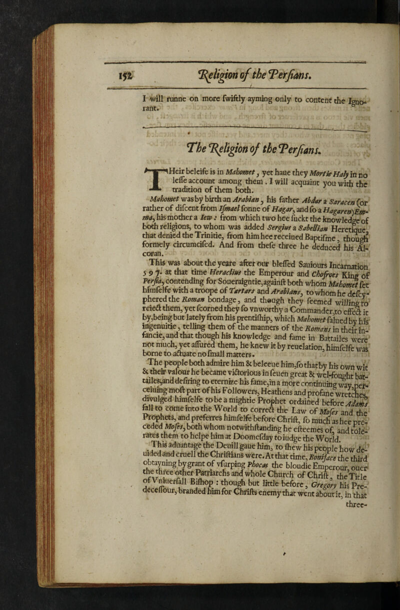 aiiafaiii I5ir *B^Ugionof thel^erfims. I will runne on more fwiftly ayming only to content the Igno¬ rant. The T^ligion of the Terfanu THeir belcife is in Mahomet ^ yet haue they Mortif Haly in no leffe account among them. I will acquaint you with the tradition of them lx>th. Mahomet was by birth an Arabian , his father Aldar a Saracen (or rather of difeent from Ipnael fonne of Hagar^ andfo a Hagaren)Em* may his mother a Ien>: from which two hee fuckt the knowledge of bothreli^ons, to whom was added Sergim z Sabellian Heretique that denied the Trinitie, from him hee receiued Baptifme though formely circumcifed. And from thefe three he deduced his Al¬ coran. This was about the yeare after our blefled Sauiours Incarnation 5 9 7. at that timt Heracliua the Empetour and Chofroes King of contending for Soueraigntie.againft both whom Mahomftkt himfelfe with a troope of Tartars and Arabiansy to whom he defev phered the EJ)man bondage, and though they Teemed willing ro reiefl them, yet fcorned they To vnworthy a Commander,to effea it by,being but lately from his prentilhip, which Mahomet falued by hiS' ingenuitie, telling them of the manners of the Romans in their in- fancie, and that though his knowledge and fame in Battailes were not much, yet alTured them, he knew it by reuclation, himfelfe was borne to adiuate nofinall matters. (b that by his own wit & therr valour he became viftorious in feuen great & ^el-fought bat tailesjand defiring to eternize his fame,in a more continuina wav oeiC aining mdl part of his Followers, Heathens and proftne'wret Aes. Avulged himfelfe tobe a mightie Prophet ordained before ftllto come into the World to correa the Law of Mofes and the Pr^hets, and pi^e^s himfelfe before Chrift, fo much as hee pre¬ ceded Mofis, both whom notwithftanding he efteemes of and Cole- rates them to helpe him at Doomefday toiudge the World _ This aduantap the Deuill gaue him, to ihew his people how de- mded and cmell the Chriftians were. At that time, BoaiUce the third obtaymng bygrantof vfurping the bloudie Emperour oUer the three other Patriarchs and whole Church of Chrift, the’Xitle of Vmuerfdl Bifhop : though but little before, Gregory his Pre- deceflour, branded him for Chrifts enemy that went about it, in that three-