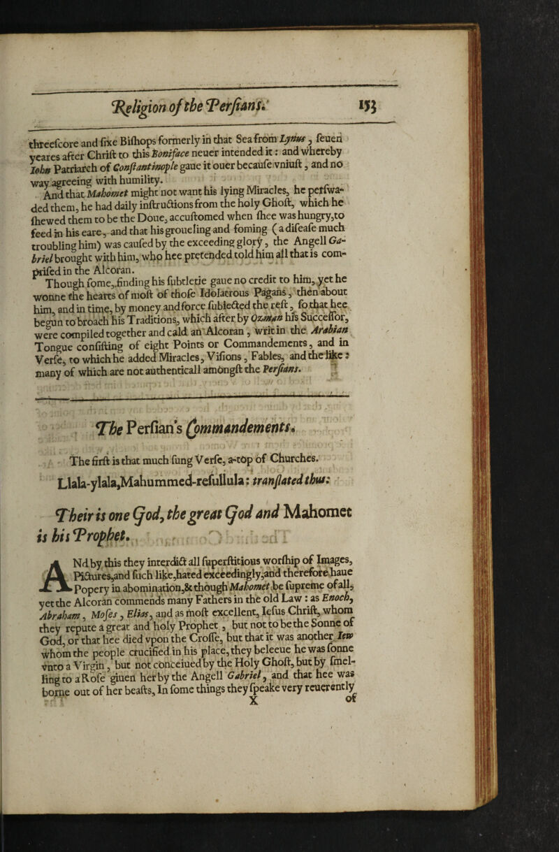 ^ligion ofth TefjianSi *5} tbrcefcore and fixe Biftiops formerly ih that SeafromLj^^^^' , feuen yearcs after Chrift to this Boniface neuer intended it: and v^hcreby Ieh» Patriarch of Conpantlnople gaue it oner becaufe vnhift, and nO wav agreeing with humility. r - . aS that M^Wrmight'not want his lying Miracles, hcpctfwa- ded them, he had daily inftruaionsfrom the holy Ghoft, which he fhewed them to be the Doue, accuftomed when ftiee was hungryjto feed Hi his eare, and that hisgroueling and fomiqg ( adifeafe much troubling him) was caufed by the exceeding glory, the AngellG^- brkl brought with him, whp hce pretended told him all that is com- t^edin the Alcoran. J , Though rome,.finding his fubtletie gaue no credit to him,^et he wonne the hearts of moft of thofe Idolatrous Pagans, then about him and in time, by money andfbrce fiibiedted the reft, fb that hec, begun to broach his Traditions, which after by hiS Succeftor, were compiled together and cald an‘Alcoran, writ in the. Auhtan Tongue confifting of eight Points or Commandements, and in Verfe, to whichhe added Miracles, Vifions ,’Fables, andthel&c ? many of which are not authenticall amPngft the Verfmns, ^ I* The Perfian s • The firft is that much fung Veifc, a-top of Churches; Llala-ylala,Mahummcd-refullula; mnjlatcd thus: ^heifis one Qody the gfcdt (jod And Adsdiomet ANd by this they inter<^<ft all fuperftitious worihip of Images, Piaures,and foch like,hatedexccedingly‘^and thereforediaue Popery in abominationjSt though fupreme ofallj yet the Alcoran commends many Fathers in the old Law: as Enochj Abraham, Mojes, Elias ^ apd as moft excellent, lefus Chrift, whom they repute a great and libly Prophet., but not to be the Sonne of God or that hce died vpon the Crofle, but that it was another. Iw whom the people crucified in^his place, they beleeue hewasfonne vnto a Virgin, but notconcciuedby the Holy Ghoft, but by find- ling to a Rofe ^uen her by the Angell Gabriel ^ and that hee was borne out of her beafts. In fomc things they fpeake very rcuerently X o* I
