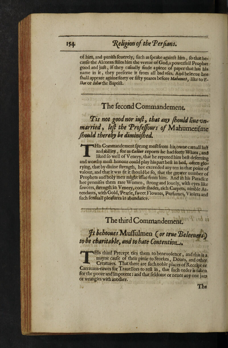 of him, and punifli feuerely, fuch as fpeake againft him, fOthat bc- caufe the Alcoran ftilcs him the vertue of Godja powerful! Prophet good and juft, if they cafually finde apiece of paper that has his name in it^ they prcferue it from all badvfes. Aijdbelceue bee lhall appeare againc forty or fifty yeares before Mahometylikt to E- Has or Ioh» the Baptift. The fecond Commandemenc. ^is mt good nor iufl, that any fhould Hue uo- marrted, M the *Profepws of MahumetifiHe Jhould thereby be diminfned, THis Commandement fprung moftfrora his^owne carnall Juft andaldlity ^ (ot ^^C/eHtas reports he hadforty Wiues ^and liked fo well of Venery, that he reputed him beft deferuing andwofthymoft honourcouldplay his part beft In bed, glen rymg, that by diuine ftrength, hee exceeded any ten in that point of Valourj and that it was fit it ftiould be fo, that the greater number of Prophets and holy men mi^t iffue from him. And ih his Paradice hee promifes them rare Women, ftrong and Jouely, with eyes like fawcers, ftrength in Venery, coole foadcs, rich Carpets, nimble At¬ tendants, with Gold,‘Pcarle, fweet Flowres, Perfumes, Violets and fuch fenftiall pleafores in abimdance. The third Commandeniciit. - - T ^ ft behooues Muflulmen (or true ^eleeuer^ to he ebaritabief and to hate Contention^,  ‘j- cP * i J third Precept ties them tobeneuolence, andthiaisa ..M mayne caufe of their pittie to Storkes, £)oues, and other * Creatures. That there are fuch noble places of Receipt or Carrauans-rawesforTrauellorstoreft in, that fuch order is tien for the poore and impotent: and that feldome or neuer any one jars or wrangles with anbchcr.