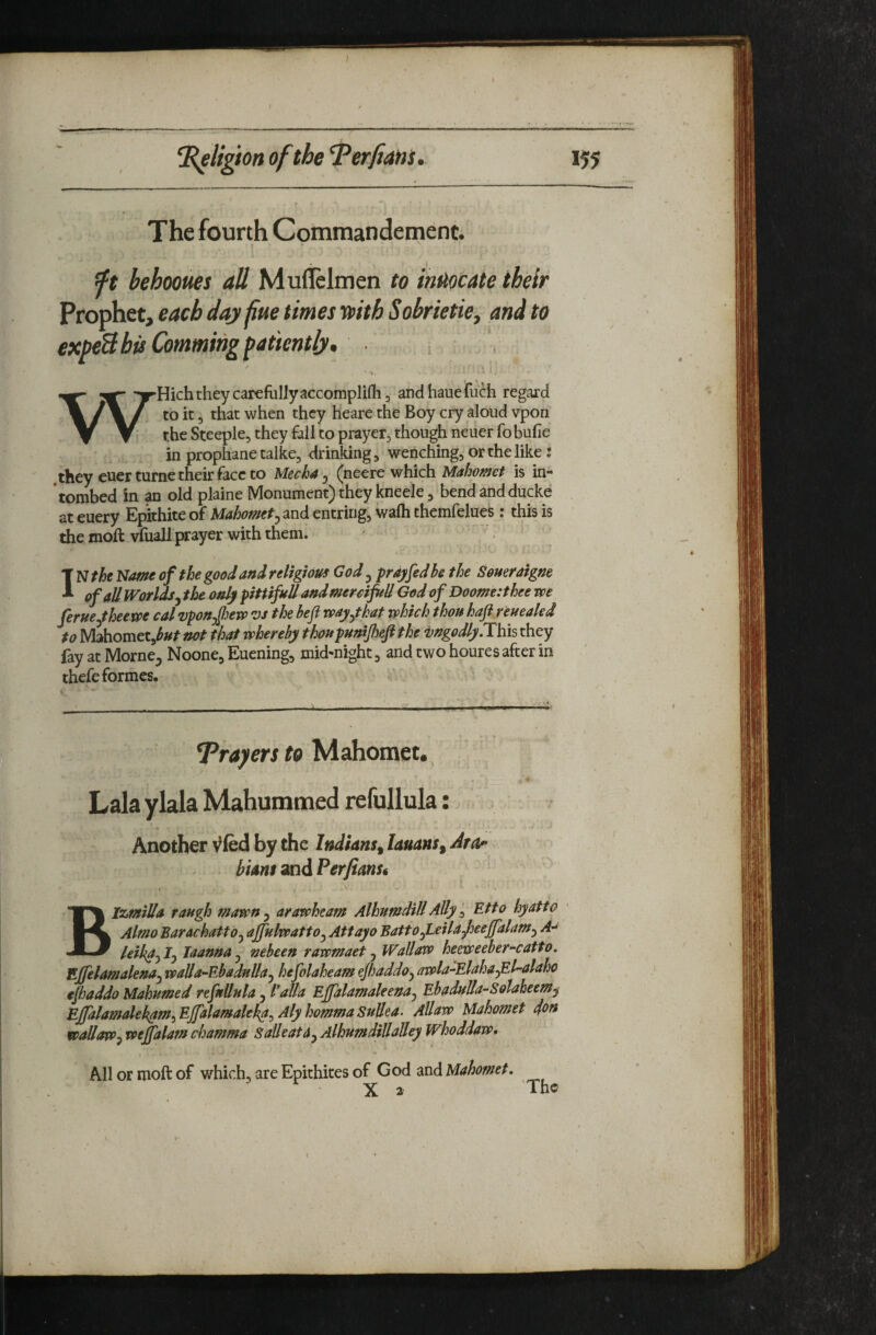 The fourth Commandement. t I ft behooues all Muflelmen to iMocate their Prophet, each day fue times i»ith Sobrietie, and to expeB bis Commihg patiently* ^ I ■ **. * . :^Hich they carefully accomplifli 3 andhauefuch regard \/\ y. to it 5 that when they heare the Boy cry aloud vpon Y V the Steeple, they fall to prayer, though neuer fo bufie in prophane talice, drinking, wenching, or the like: they euerturne their face to Mech4 ^ (neere which Mahomet is in- tombed in an old plaine Monument) they kneele, bend and ducke at euery Epithite of Mahomet^ and entring, wafh thcmfelues : this is the moft vfuall prayer with them* IN the Name of the good and religious God ^ pay fed be the Somraigne of all Worlds^ the only pittifuUand mercifitU God of Doome:thee we ferue^theewe cal vpon^Jew 'VS the befi vpay^tkat which thou haft reueakd to Mahomet,^^^ not that whereby thoupunijheftthe mgodly.This they fay at Morne^ Noone, Euening, mid-night, and two houres after in thefe formes. TPrayers to Mahomet, Lala ylala Mahummed refullula: Another Vfed by the Indians^ lauans^ Ara- htAnt and Perfians* Blzmilla raugh mawn , arawheam Alhumdill Ally, Etto hyattd Almo Barachatto^ ajfulwatto^ Attayo Battofteilafieeffalam^ *4- leih^-y ly laanna ^ nebeen rawmaet ^ Wallavo heeweeber-catto. Ejfelamalena^ waUa-EbadnUa^ hefolaheam ejhaddoy awla-ElahafiMaho eftaddo Mahumed refnllnla, Valla Effalamakena^ EbaduUa-Solaheem^ Effalamalekptm^Ejfalamakka^AlyhommaSuUea. Allaw Mahomet 4^n wallowwejfalam chamma SaUeata^ Alhumdftlalley Whoddaw. All or moft of which, are Epithites of Qod dXiA Mahomet. - X 2 'The t'
