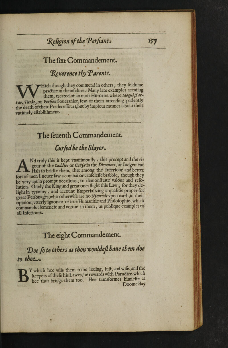 __ - / - : ^ K^lighn ofthe Terftanu The fixt Commandcment. % ^uerencethyT^arents. WHich though they commend in others, they feldomc pradice in themfelues. Many late examples accufiug them, treated of in moft Hiftories where Mogul ftar-^ tar Turkf^o^ VerJianSoxitidinut^fcw of them attending patiently ' the^death oftheir PredccelTourSjbut by impious meanes labour their vntimcly cftablilhment. The fcucnth Commandcment. a Cur fed be the Slayer* ANd truly this is kept vnanimouflf j this precept and the ri-^ .gour of the Caddies or Caufr]n the Divanoes^ or ludgemenc Hals fo bridle them, that among the Inferiour and better fort of men I neuer faw a combat or caufclelTe brabble, though they be very apt in prompt occafions, to demonftrate valour and refo-^ lution. Onely the King and great ones flight this Law, for they dd- lightin tyranny , and account Emperializing a-qualitie proper for great Perfonages,who otherwife are no Njmrods vpon earth,in their vrtcrly ignorant of true Humanitie and Philolbphie, which commands clemencie and vertue in them, as publique examples to all inferiours. , The eight Commandcment. T>oe fo to others as thou muldef haue them doe to thee^, Y which hee wlls them to be louing, iuft, and Wife, an<£ the 1^ keepers ofthefe his Lawes, he rewards with Paradice,which JLl hee thus brings them too. Hee transformes himfelfe at ' Doojnelday
