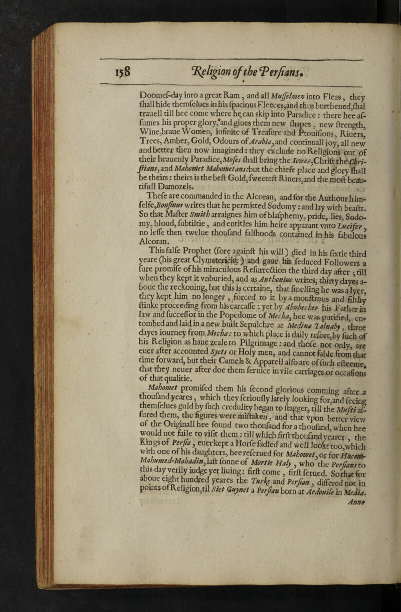 Doomef-day into a great Ram, and all MuJJelmen into Fleas, they fliall hide themfelues in his fpaciQus Fleeces5and thus burthencdjflial trauell till hee come where he.can skip into Paradice: there hee af- fumes his proper glory *and giues them new lhapes , new ftrength, Wine^braue Women, infinite of Treafureand Ptouifions, Riucrs^ Trees, Amber, Gold, Odours of Arabia^md continuall joy, all new and better then now imagined: they exclude no Religions out of their heauenly Paradice, (hall bring the. to^/.Chrift the Chri- jiians^^zid MahorAet Mahomet am :h\xt the chicfe place and glory (hall be theirs; theirs is the beft Gold, fweeteft Riuers,and the moft beau- tifull Damozels. Thefe are commanded in the Alcoran, and for the Authour him- writes that he permitted Sodomy: and lay with beafts. So that Mafter Smith oxt^igms him ofblafphemy, pride, lies, Sodo¬ my, bloud, fubtiltie, and entitles him heire apparant vnto Lucifer no lefTe then twelue thoufand falfhoods contained in his fabulous Alcoran. Thisfalfe Prophet (fore againft his will) died in his fixtie third yeare (his great Clymaterickh) and gaue his feduced Followers a Cure promife of his'miraculous Refurredion the third day after • till when they kept it vnburicd, and as Anthomus writes, thirty dayes a- boue the reckoning, but this if certaine, that fmelling he was a Iyer they kept him^ no longer , ^forced to it byamonftrous and filthy ftinke proceeding from hiscarcafle; yet by Abubecher his Father in law and fucceffor in the Popedome of Mecha^ hee was purified en¬ tombed and laid in a new built Sepulchre at Medim Lalnaby three dayes ioumey from to which place is daily rerorc,by fuch of his Religion as haue ?eale to Pilgrimage; and thofe not only, are euer after accounted Sjets or Holy men, and cannot fable from that time forward, but their Camels 8c Apparell alfo are of fuch efteeme that they neuer after doe them feruice in vile carriages of occafions of that qualitie. Mahomet promifed them his fecond glorious comming after a thoufand yeares, which they ferioully lately looking for,and feeing themfelues guld by fuch credulity began to ftagger, till the Mufti aS lured tl^m, the figures were miftaken, and that vpon better view of the Origmall hee found two thoufand for a thoufand when hee would not fade to vifit them : till which firft thoufand yeares the Kin gs of Perfa, euer kept a Horfe fadled and well lookt too which with one of his daughters, hee referued for Mahomet, or for Ho^em^ Mahumed-Mahadm,hk fonmoi Mortis Maly , who the Per fans to this day verily iudgeye^ lining: firft come, firft ferued. So/hatfor aboue eight hundred yeares the Tur^e and Per fan, differed not in points of Religion,til Siet Quynet a Perjan born at Ardouik in Medi^. Anno