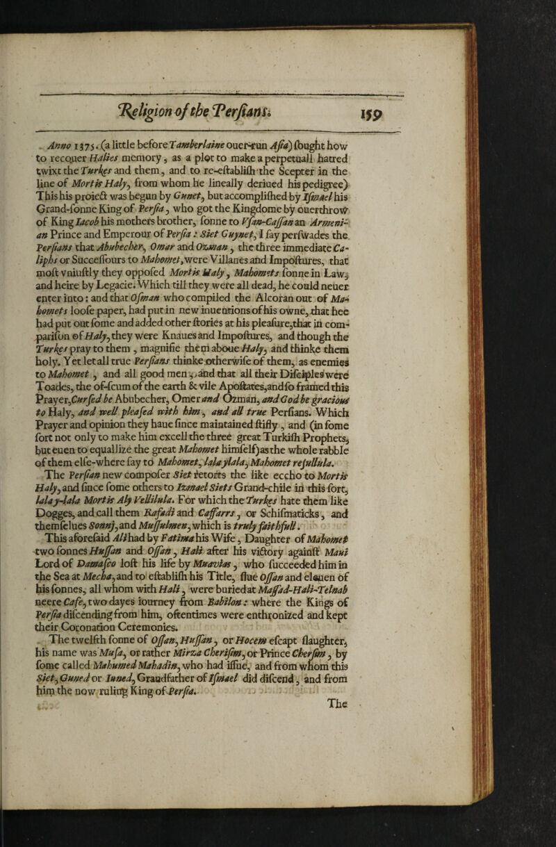 . Anno 1375. (a little before Tamkrlaine ouer^un Ajia^ (bught how ' to reco.uer Halks memory, as a plot to make a perpetual! hatred twixetheand them, and to re-^ftablifli the Scepter in the line of Mart ff Half y from whom he lineally deriued his pedigree) This his proieft was begun by Cunety but accomplilhed by ifinad his Grand-fonne King of Verfa y who got the Kingdome by ouerthroW of Kinghis mothers brother, fonne to Vfan-Cajjanm Armenia an Prince and Emperour of Vf^rfia : Skt Guynety I fay perfwades the Verflans that AMeckr^ Omar and 0%man y the three immediate Crf- liphs or SuccelTours to MahometyVjQvt Villanes and Impdftures, that moft vniuftly they oppofed Mortis Maly y Mahomets and heire by Legacie. Which till they were all dead, he could neuer enter into; and that Ofman who compiled the Alcoran out of Ma^i hornets loofe paper, had put in new inuentions ofhis owne, that hee had put out fome and added other ftories at his pleafurcjthat in com¬ panion ofHalyyXhcy were Knauesand Impoftures, and though the pray to them , magnifie them aboueandthinkc them holy. Yet let all true Verjlans thinkeutherwifeof them, as enemies to Mahomet y and all good men ,'>^rfiat all their Dilci^les’were Toades, the of-feum of the earth & vile Apoftates,andfo framed this Vi^yttyCurfedbe Abubechcr, Omerand Ozman, andGodbegracioui to Haly, and tpell pleaded with him y and aU trste Perfians. Which Prayer and opinion they haue fince maintained ftifly, and (in fbme fort not only to make him excell the three great Turkifli Prophets^ but euen to equallize the great Mahomet himfelf)asthe whole rabble of them elfe-where fay tb Mahomety lalaylalay Mahomet rejullula. The Ferflan new compofer Siet itetoj^ts the like eccho to Mortis Halfy and fince fome others to Izmael Siets Grand-chile in this fort, lalaydala Mortis Aly VeUilula, For which the hate them like Dogges, and call them Rafadimd CaffarrSy or Schifmaticks', and themfclues Sonnjy and Mujfulmeny which is trsely faithfull. » This aforefaid AlihaA by Fatima his Wife, Daughter of Mahomet two fonnes and Offany HaU zfttt his victory againft Maui Lord of Damico loft his life by MnaviaSy who fucceeded him in the Sea at Mechay and to eftablifh his Title, fine Ojfan and elepen bf his fonnes, all whom with Mali y were buriedat Majfad-HalkTelnab neere Cafcy two dayes iourney from Babilon : where the Kings of |»^^<^difcending from him, oftentimes were enthtonized and kept their Coronation Ceremonies. The twelfth fonne of otHocem tfesi^t daughter^ his name was M&rp, or rather Mirza CherijlmyOtVnncc Cherjms y by fome called MahumedMahadWy who had ilTue, and from whom this Siety Guned or lunedy Grandfather of Ifmael did difceiid, and from him the now ruling K ing of Per fa,- - - The