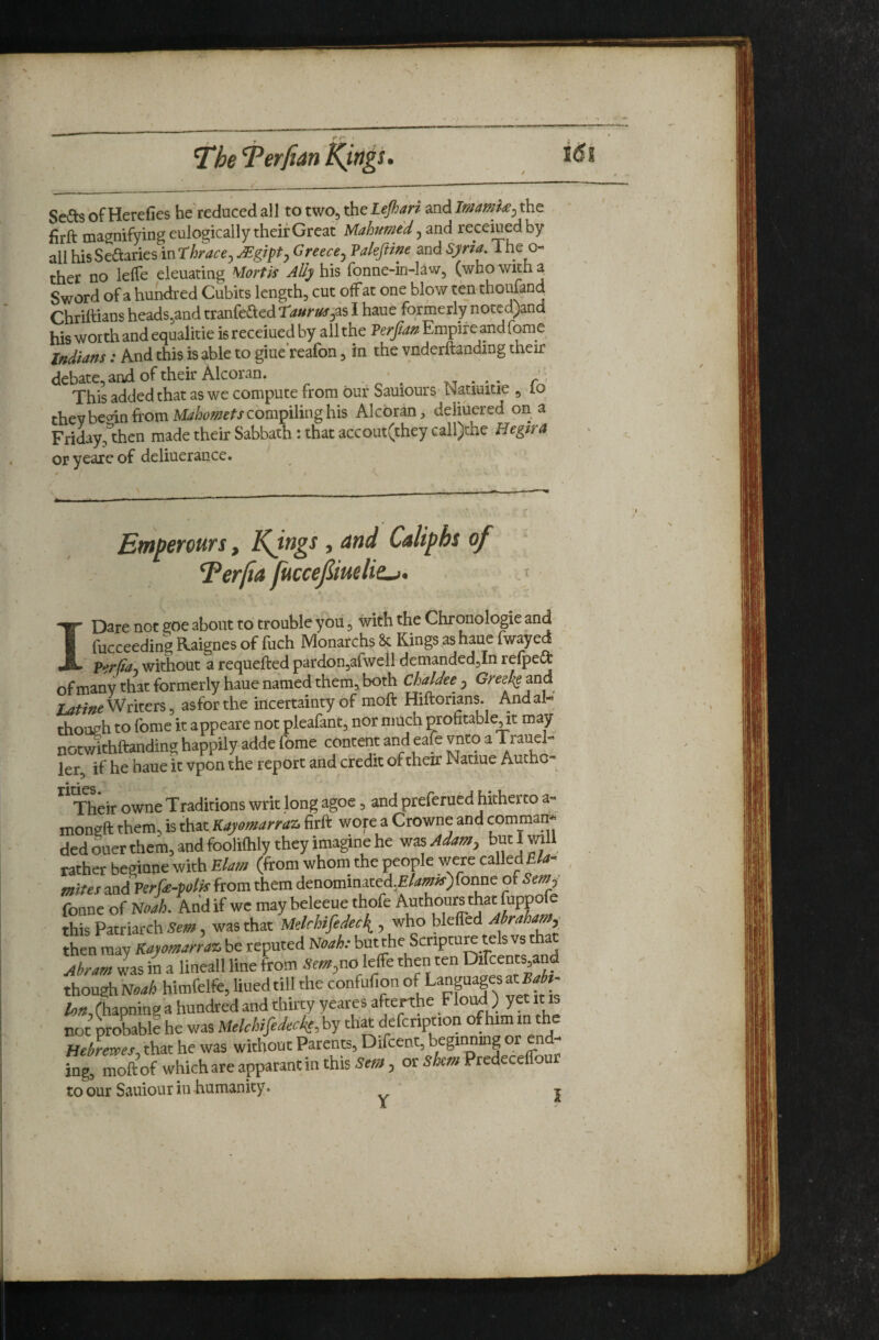 ^he “Terfian Sedls of Herefies he'reduced all to two, the Lejhari and ImamU^ the firft magnifying eulogically their Great Mahmed, and recemed by all MsSeaaries inrbrace, ^gipt, Greece, Vakfiine and Syria The o- ther no lelTe eleuating Mortis Ally his fonne-in-law, (who with a Sword of a hundred Cubits length, cut offat one blow ten thoufand Chrihians heads,and tranfeaed ra»rus,^s I haue formerly noted>nd his worth and equalitie is receiued by all the Perfa^ Empire andfome Indiafjs: And this is able to giue'reafon, in the vnderftanding their debate,and of their Alcoran. ..... r’^ This added that as we compute from our Sauiours- Natiuitie , lo they be^in from compiling his Alcoran, deliuered on a Friday,^then made their Sabbath : that accout(they call)thc Hegira oryeareof deliuerance. * » Emperours, KJngs, and Caliphs of ^ Perfia juccefmlie^. > I Dare not goe about to trouble you, with the Chronologic and fucceeding Raignes of fuch Monarchs & Kings as haue fwayed Per^a, without a requeffced pardon,arwell demandedjin relpe^ of many that formerly haue named them, both Chaldee , Greel^ma Writers, as for the incertainty of moft Hiftorians. And al¬ though to feme it appeare not pleafant, nor much profitableTt may not^thftanding happily adde fome content and eale vnto a Trauel- ler, if he haue it vpon the report and credit of their Natiue Auchc- * • ^ * Their owne Traditions writ long agoe 5 and preferued hitherto a- mongft them, is that Kaysmarraz. firft wofe a Crowne and comman. ded oner them, and foolifhly they ima^ne he viisAdam, bw|will rather beginne with Elam (from whom the people were called E/4- mites and Perfe-polif from them denominated,£/4»*f)fonne ot Sem, fonne of Noah. And if we may beleeue thofe Authours that fupprfe this Patriarch Sem, was that Melrhifedee{, who bleffed jMam,_ then may Kayomarraz. be reputed Noah: but the Scripture tels vs tha Abram Jas in a lineall line from Sem,no Me then ten Dircents and though himfelfe, liuedtill the confufion of Lanpagesat^ - A-»,(hapninga hundred and thirty yeates afterthe Floud ) yet it is not Utoble he was MelchifedecieM th« defcnption ofhimin the Bebrewes, that he was without Parenp, Difcent, beginning or end¬ ing, moftof whichareapparantinthis5r«», or sto Predecelfour to our Sauiour in humanity. j /