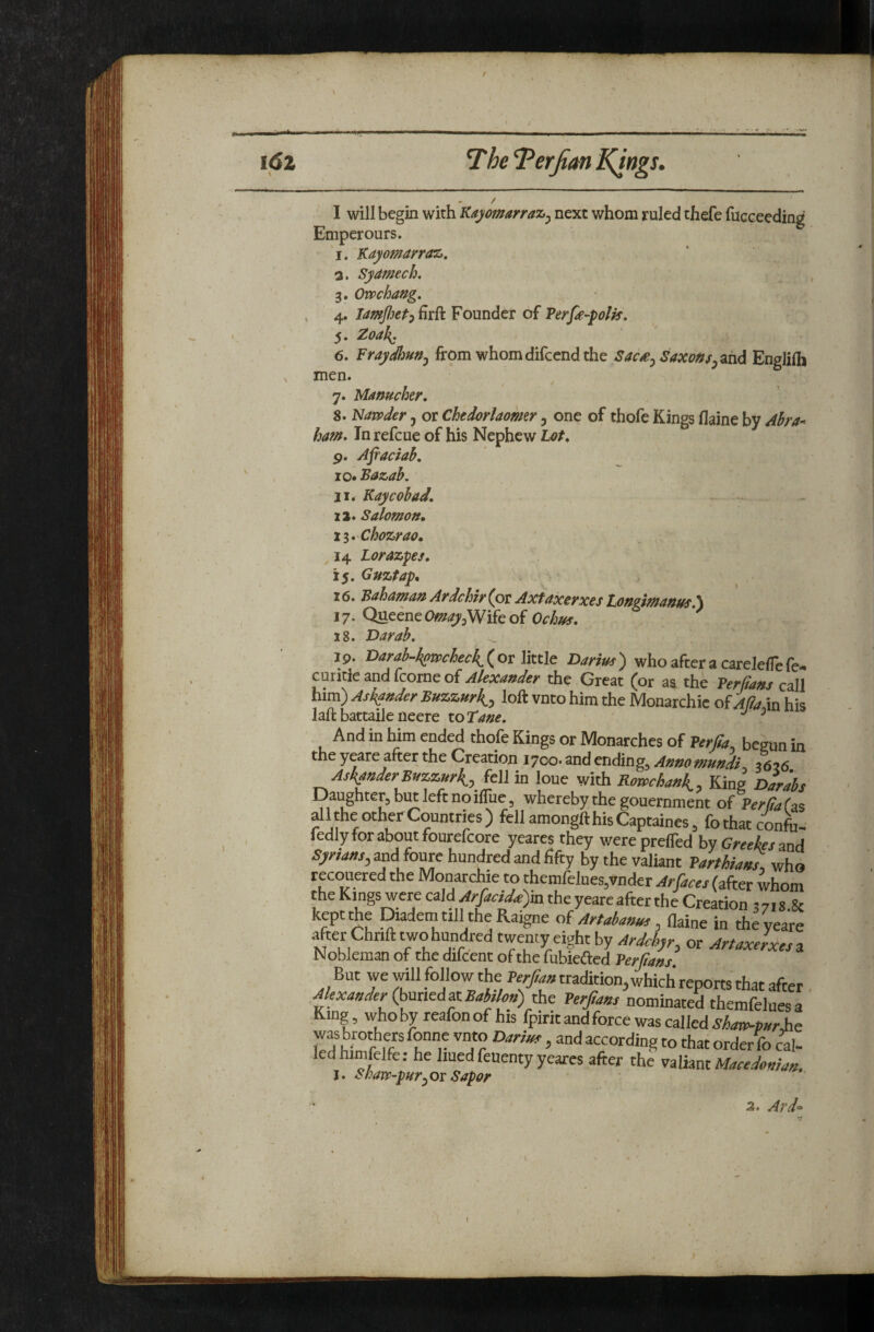 / ) ♦ / I will begin with Kajomrraz^ next whom ruled thefe fucceeding Emperours. 'j.'Kayomarraz. а. Syamech, 3, Ovpchang, , 4. Founder of Verfe-polk. 5. ZoaJ{. б. FraySun^ from whom difccnd the Sac£j Saxmsy^hd Englilh X men. 7. Mamcher. 8. Navpder j or Chedorlaomr y one of thofe Kings flaine by Zlha- ham. In refcue of his Nephew Lot^ 9. Afiaciab, 10. Bazab. 11. Kay cobad. 12. Salomott, 11. Chozrao. 14 Lorazpes. 15. Guztap, 16. Bahaman ArdcUr (or Axfaxerxes tongimanm.\ 17. Queene0f???<^3Wifeof Ochm, x8. Darab. 7 9. Varah-kotichech^ ( or little Darius ) who after a carelelTe fe- curicic and icorne of Alexander the Great (or aa the Ter flans call him) Askfuder Buzzurk^, loft vnto him the Monarchic of Alia in his laft battaile neere to tane. ^ riuu 111 mill cnaea moie liings or Monarches of Verjla begun i the yeare after the Creation 1700. and ending. Anno mundi^ 36?6 Asl{fttderB)izzjtrli, .ft\i in lone with Bamchank^, King Dari Daughter, biH left no ifliie, whereby the gouernment of PerffaC dkhe other Countries) fellamongfthisCaptaines, fothatconfi iedly for about fourefcore yeares they werepreffed hy Greeies 311 Syriam, and foure hundred and fifty by the valiant Parthiali, wh recouered the Monarchic to themfelnes,vnder Ar faces (after whoi the Kings were C3\d Arfacidd)in the yeare after the Creation 37,8.; kept the Mem till the Raigne o( Artabauus, ihim in the yeai after Chnft two hundred twenty eight by Ardchyr, or Artaxerxes Nobleman of the difcent of the fubiefted Perfans But we will follow the Perjlau tradition, which reports that af« Alexander (hunedztBahlof,) the Perjia/is nominated themfelues King, whoby reafonof his fpiritandforce was called was brothers fonne vnto Darius, and according to that order fo ca ledhimfelfe: he liuedfeuenty yeares after the Macedonia, I. Shaw-puryOx Sapor 3. Ar d“