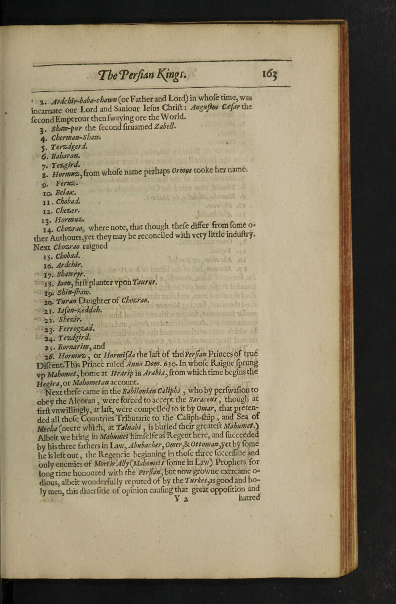 The T^erfim KfrigSi ‘ 1 (or Father and Lord) in whofe time, was incarnate our Lord and Saniour lefus Chrift: Auguflm C^ftr the fecondEmperonr thenfwaying ore the World, g. the fecond firaamed 4. cherman-shaw* 5. Ter^dgerd, 6. 'Saharan, g! H^^*t,from whofe name perhaps Ornm tookc her name. 9. Teru^', . .. io« Selax, . . ji, Chobad, ' 12. Chezen » 12. Hormuz, > rr c r - ■ 14. Chozrao^ where note, that though thefe differ from fome o- ther AuthourSjyet they may be reconciled with very little induftry. Next Chozrao raigned 1^, Chobad, ' * . -.4 \6, Ardchir, - , . • 17. shamyr, ‘ ' „ > ^ ' 18.planter vponT^^m. ‘ shin-fharp, , ^ . , 20. Turanl^dLU^itVo£ chozrao, \ . 21. lafan-zeddah, . , _ , . , . ■ 22J Shezir. ^ ^ , '23. Ferrogzad, • , 24. Te’zdgird, ' - ;. , , 2$,Sornarim^2xA , , . . . , - 26, Hormuz j or Horm^fda the Ufi of thdPer/anPrincesof tfu6 Dircent.This Prince ruled Anno Dorn. 630* In whofe Raigne fprung vp Mahomety borne at Itrarip in Arabia^ from which time begins the HegirayOr Mahometan account, , , „ r Next thefe came in the SabUonidn Caliphs , who by perfwafion to obey the Alcoran, were forced to accept the Saracens, though at firft vnwillingly, at laft, were compelled to it by Omar^ that preten¬ ded all thofe Countries Tributarie to the Caliph-fhip, and Sea of Mecha(neere whirh, at Talnabi ^ is buried their greateft Albeit we bring in MahumeP himfelfeasRegenthere, and fucceedcd by his three fathers in Law, Abubachery Omer^ Ottomany^tt by fome he is left out, theRegencic beginning in thofe three fuccefliue and onIyenemicsofM7rf^ >/y7(AA^/^^^ Tonne in Law) Prophets for long time honoured with the Verfidtiy but now growne extreame o- dious, albeit wonderfully reputed of by the turkeSyas good and ho¬ ly men, this diucrfitie of opinion caufing that great oppohtion and . Y hatred