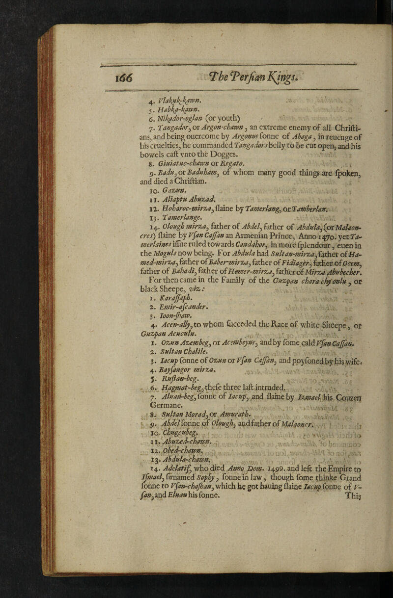 I \66 The ^erfim Kings. 4^. Vlafi^kik^wn. ■ ’ . 5. Hdbka-haivn. 6. mh^dor-oglan (or youth) / 7. Kangador^ or Argon-chmn ^ an extreme enemy of all Ghrifti-^ ansj and being ouercome by Argonm Tonne of Ahaga ^ in reuenge of his cruelties^ he commanded Ta^gadors belly to be cut opeOj and his bowels caft vnto the Dogges. - •’ 8. GiHiatuC’‘chmnoiKegato. 9. Badu^oxBaduhamj of whom many good things are fpoken, and died a Chriftian. 10. Gazun. ... , i 11. Aliaptu Ahuzad, 12. Boharoc-mirza^^^dinthytamerlang^OLlaffiberlan, 13. Tamerlange. 14. Olough mirza^ father of Abdel.^ father of Abdula^ (pxMalaofu- cres) flaine by V^an Cajfa» an Armenian Prince, Anno 1470. yet Ta^ merlaines ilTue ruled towards Candahor.^ in more fplendour, euen in the Moguls now being. For Abdula had Sultan-mirza^ father of med-mirza.y father of Baber mirza^ father of Fidiager.^ 4ther of father of Bahadi^ father of Homer-mirza^ ^3.t\ittoiMirza Abubecher, For then came in the Family of the Guzpan chara cfyonlu y ot blackSheepe, vlz: ’ 1. Karajfaph, . . . ' 2. Emir-afcander, ' ■ . 3. Ioou-fian>. 4. to whom Cicceded the Race of white Sheepe, or Guzpau Acuculu. 1. Ozun Azembeg^ or Aamheyus^ and by fome cald Vfan Cajfan, 2. Sultan Chalile, ^ i 3. lamp fonne of Ozun or V^an CaJJan^ and poyToned by his wife# Bayfangor mirza. 5. Rufian-beg, .. , 6. ^hrfe three kft intruded,^ 7. AluaH-begy foiine of lacupy and flaine by Izmael his Couzm Germane. - ^ ” I 8. Sultan MoradjOt.Amurath^ .- v J u 9. Abdel^onnco^ OloughjdSidh^QVo^Malaonrr. ' jO‘ Chugcubeg, ^ f ^ \\* Abuzed^chavpn. 1^, AhduU'-chavpn; ' ^ ' 14. Adelatif^ who died Amo pom* 1499. and left the Empire to ifmael^ firnamed Sophy ^ fonne in law, though fome thinke Grand fonne to vfan-chajhan^ which hc got hauing flaine Jacup fonne of F- faUy and Bluan his fonne. This ? -i ’s ^V-. bf ; r'J I i \ ) ' :. yj